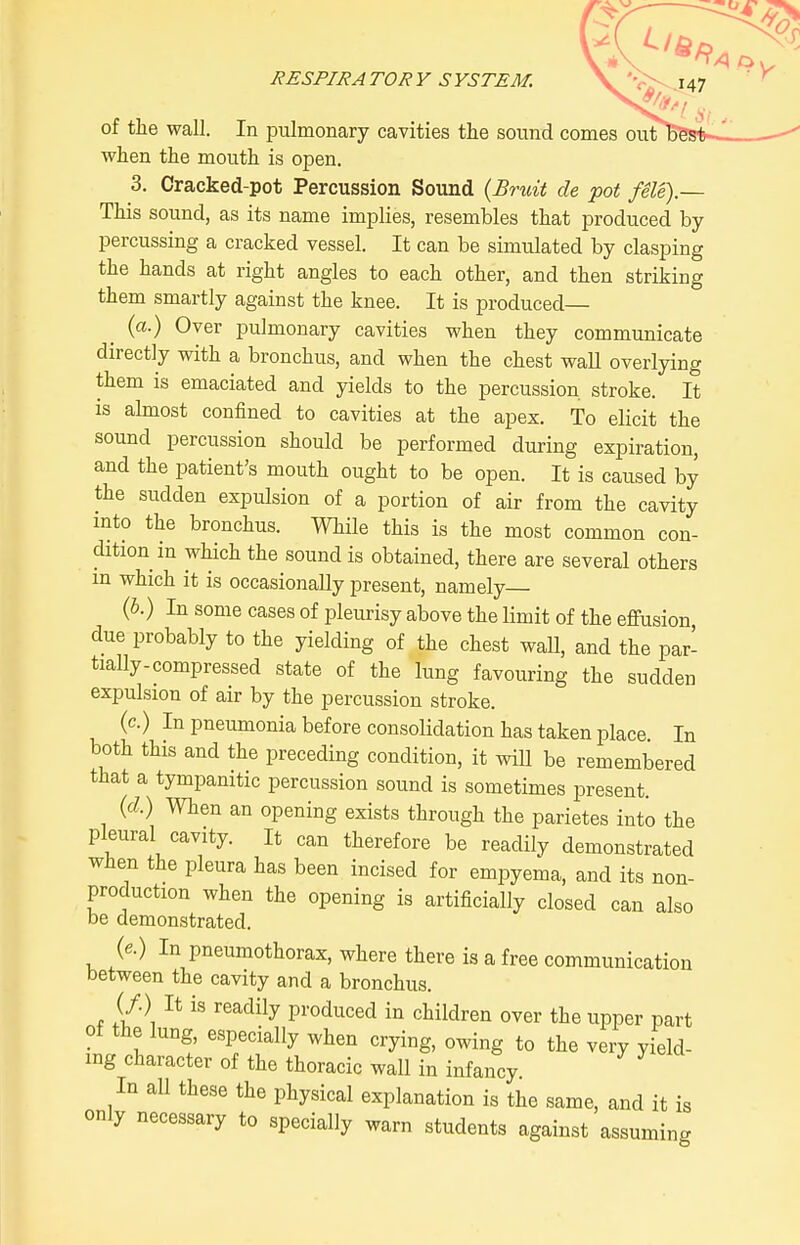 RESPIRATORY SYSTEM. \.'r^J47 of the wall. In pulmonary cavities the sound comes out bes when the mouth is open. 3. Oracked-pot Percussion Sound {Bruit de pot fSle).— This sound, as its name implies, resembles that produced by- percussing a cracked vessel. It can be simulated by clasping the hands at right angles to each other, and then striking them smartly against the knee. It is produced— (a.) Over pulmonary cavities when they communicate directly with a bronchus, and when the chest waU overlying them is emaciated and yields to the percussion stroke. It is almost confined to cavities at the apex. To elicit the sound percussion should be performed during expiration, and the patient's mouth ought to be open. It is caused by the sudden expulsion of a portion of air from the cavity mto the bronchus. While this is the most common con- dition in which the sound is obtained, there are several others in which it is occasionally present, namely {b.) In some cases of pleurisy above the limit of the effusion due probably to the yielding of the chest wall, and the par- tially-compressed state of the lung favouring the sudden expulsion of air by the percussion stroke. (c.) In pneumonia before consolidation has taken place. In both this and the preceding condition, it wiU be remembered that a tympanitic percussion sound is sometimes present. (d) When an opening exists through the parietes into the pleural cavity. It can therefore be readily demonstrated when the pleura has been incised for empyema, and its non- production when the opening is artificially closed can also be demonstrated. {e.) In pneumothorax, where there is a free communication between the cavity and a bronchus. (/.) It is readily produced in children over the upper part of the lung, especially when crying, owing to the very yield- ing character of the thoracic wall in infancy In all these the physical explanation is the same, and it is only necessary to specially warn students against assuming