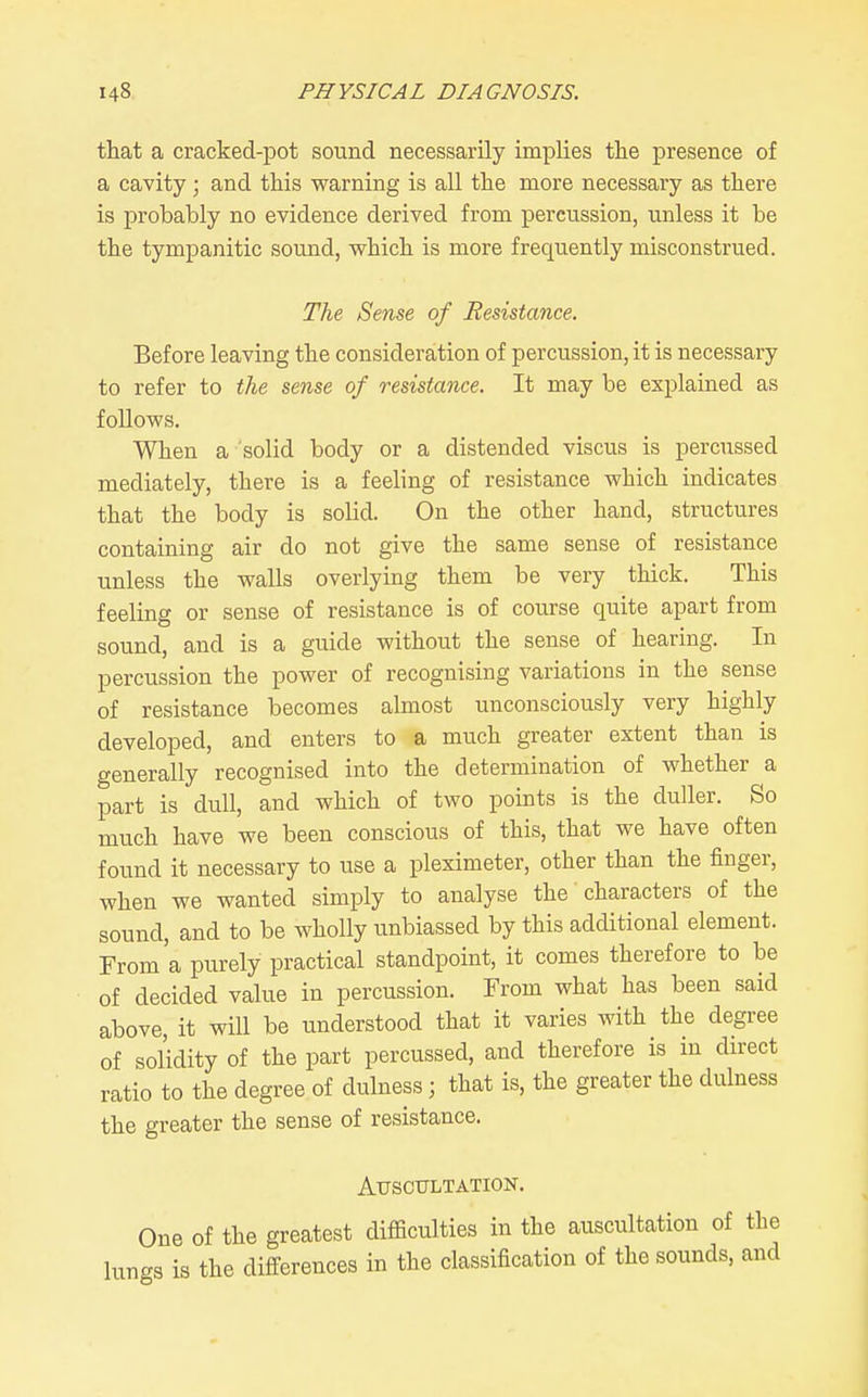that a cracked-pot sound necessarily implies the presence of a cavity; and this warning is all the more necessary as there is probably no evidence derived from percussion, unless it be the tympanitic sound, which is more frequently misconstrued. The Sense of Resistance. Before leaving the consideration of percussion, it is necessary to refer to the sense of resistance. It may be explained as follows. When a solid body or a distended viscus is percussed mediately, there is a feeling of resistance which indicates that the body is solid. On the other hand, structures containing air do not give the same sense of resistance unless the walls overlying them be very thick. This feeling or sense of resistance is of course quite apart from sound, and is a guide without the sense of hearing. In percussion the power of recognising variations in the sense of resistance becomes almost unconsciously very highly developed, and enters to a much greater extent than is generally recognised into the determination of whether a part is dull, and which of two points is the duller. So much have we been conscious of this, that we have often found it necessary to use a pleximeter, other than the finger, when we wanted simply to analyse the' characters of the sound, and to be wholly unbiassed by this additional element. From'a purely practical standpoint, it comes therefore to be of decided value in percussion. From what has been said above, it will be understood that it varies with the degree of solidity of the part percussed, and therefore is in direct ratio to the degree of dulness; that is, the greater the dulness the greater the sense of resistance. AirSCTTLTATION. One of the greatest difficulties in the auscultation of the lungs is the differences in the classification of the sounds, and