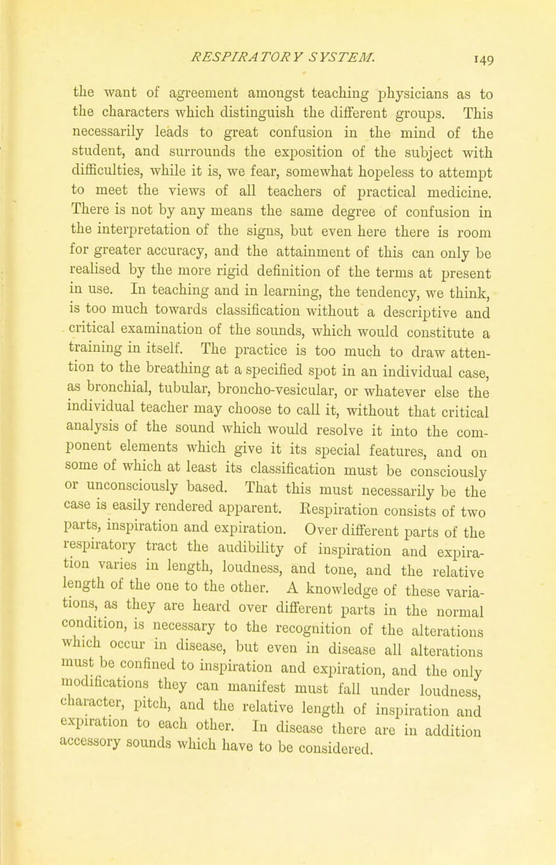 the want of agreement amongst teaching physicians as to the characters which distinguish the different groups. This necessarily leads to great confusion in the mind of the student, and surrounds the exposition of the subject with difficulties, while it is, we fear, somewhat hopeless to attempt to meet the views of all teachers of practical medicine. There is not by any means the same degree of confusion in the interpretation of the signs, but even here there is room for greater accuracy, and the attainment of this can only be realised by the more rigid definition of the terms at present in use. In teaching and in learning, the tendency, we think, is too much towards classification without a descriptive and critical examination of the sounds, which would constitute a training in itself. The practice is too much to draw atten- tion to the breathing at a specified spot in an individual case, as bronchial, tubular, broncho-vesicular, or whatever else the individual teacher may choose to call it, without that critical analysis of the sound which would resolve it into the com- ponent elements which give it its special features, and on some of which at least its classification must be consciously or unconsciously based. That this must necessarily be the case is easily rendered apparent. Kespiration consists of two parts, inspiration and expiration. Over difi-erent parts of the respiratory tract the audibility of inspiration and expira- tion varies in length, loudness, and tone, and the relative length of the one to the other. A knowledge of these varia- tions, as they are heard over different parts in the normal condition, is necessary to the recognition of the alterations which occur in disease, but even in disease all alterations must be confined to inspiration and expiration, and the only modifications they can manifest must fall under loudness character, pitch, and the relative length of inspiration and expiration to each other. In disease there are in addition accessory sounds which have to be considered