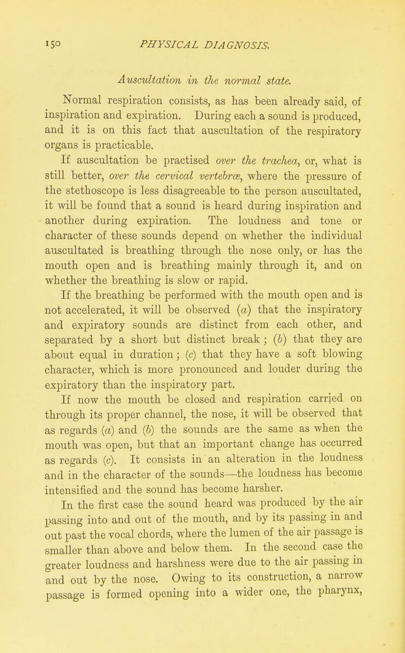 Auscultation in the normal state. Normal respiration consists, as has been already said, of inspiration and expiration. During each a sound is produced, and it is on this fact that auscultation of the respiratory organs is practicable. If auscultation be practised over the trachea, or, what is still better, over the cervical vertebrce, where the pressure of the stethoscope is less disagreeable to the person auscultated, it will be found that a sound is heard during inspiration and another during expiration. The loudness and tone or character of these sounds depend on whether the individual auscultated is breathing through the nose only, or has the mouth open and is breathing mainly through it, and on whether the breathing is slow or rapid. If the breathing be performed with the mouth open and is not accelerated, it will be observed (a) that the inspiratory and expiratory sounds are distinct from each other, and separated by a short but distinct break; (b) that they are about equal in duration; (c) that they have a soft blowing character, which is more pronounced and louder during the expiratory than the inspiratory part. If now the mouth be closed and respiration carried on through its proper channel, the nose, it will be observed that as regards (a) and (6) the sounds are the same as when the mouth was open, but that an important change has occurred as regards (c). It consists in an alteration in the loudness and in the character of the sounds—the loudness has become intensified and the sound has become harsher. In the first case the sound heard was produced by the air passing into and out of the mouth, and by its passing in and out past the vocal chords, where the lumen of the air passage is smaller than above and below them. In the second case the greater loudness and harshness were due to the air passing in and out by the nose. Ovsdng to its construction, a narrow passage is formed opening into a wider one, the pharynx,