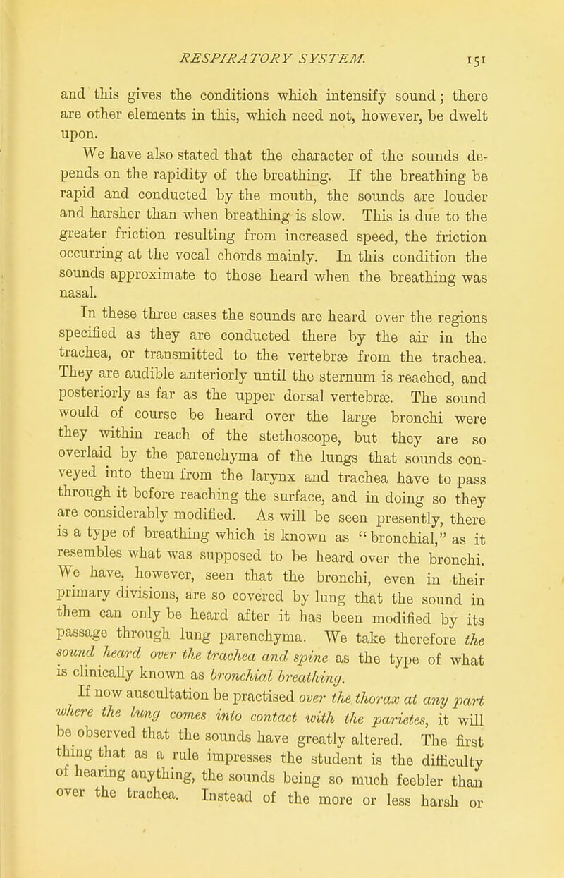 and this gives the conditions which intensify sound; there are other elements in this, which need not, however, be dwelt upon. We have also stated that the character of the sounds de- pends on the rapidity of the breathing. If the breathing be rapid and conducted by the mouth, the sounds are louder and harsher than when breathing is slow. This is due to the greater friction resulting from increased speed, the friction occurring at the vocal chords mainly. In this condition the sounds approximate to those heard when the breathing was nasal. In these three cases the sounds are heard over the regions specified as they are conducted there by the air in the trachea, or transmitted to the vertebrae from the trachea. They are audible anteriorly until the sternum is reached, and posteriorly as far as the upper dorsal vertebrae. The sound would of course be heard over the large bronchi were they within reach of the stethoscope, but they are so overlaid by the parenchyma of the lungs that sounds con- veyed into them from the larynx and trachea have to pass through it before reaching the surface, and in doing so they are considerably modified. As will be seen presently, there is a type of breathing which is known as bronchial, as it resembles what was supposed to be heard over the bronchi. We have, however, seen that the bronchi, even in their primary divisions, are so covered by lung that the sound in them can only be heard after it has been modified by its passage through lung parenchyma. We take therefore the sound heard over the trachea and spine as the type of what is clinically known as bronchial hreathincj. If now auscultation be practised over the thorax at any part where the lvm,g comes into contact with the parietes, it will be observed that the sounds have greatly altered. The first thing that as a rule impresses the student is the difficulty of hearing anything, the sounds being so much feebler than over the trachea. Instead of the more or less harsh or