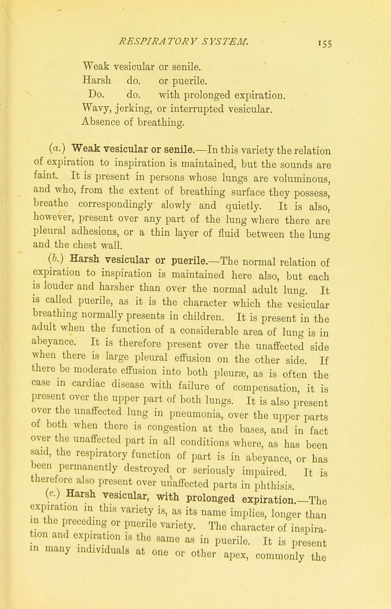 Weak vesicular or senile. Harsh do. or puerile. Do. do. with prolonged expiration. Wavy, jerking, or interrupted vesicular. Absence of breathing. (a.) Weak vesicular or senile.—In this variety the relation of expiration to inspiration is maintained, but the sounds are faint. It is present in persons whose lungs are voluminous, and who, from the extent of breathing surface they possess, breathe correspondingly slowly and quietly. It is also, however, present over any part of the lung where there are pleural adhesions, or a thin layer of fluid between the lung and the chest wall. (&.) Harsh vesicular or puerile.—The normal relation of expiration to inspiration is maintained here also, but each is louder and harsher than over the normal adult lung. It is called puerile, as it is the character which the vesicular breathing normally presents in children. It is present in the adult when the function of a considerable area of lung is in abeyance. It is therefore present over the unaffected side when there is large pleural effusion on the other side If there be moderate effusion into both pleurte, as is often the case m cardiac disease with failure of compensation, it is present over the upper part of both lungs. It is also present over the unaffected lung in pneumonia, over the upper parts of both when there is congestion at the bases, and in fact over the unaffected part in all conditions where, as has been said, the respiratory function of part is in abeyance, or has been permanently destroyed or seriously impaired. It is therefore also present over unaffected parts in phthisis. (c.) Harsh vesicular, with prolonged expiration.—The expiration m this variety is, as its name implies, longer than in the preceding or puerile variety. The character of inspira- tion and expiration is the same as in puerile. It is present in many individuals at one or other apex, commonly the