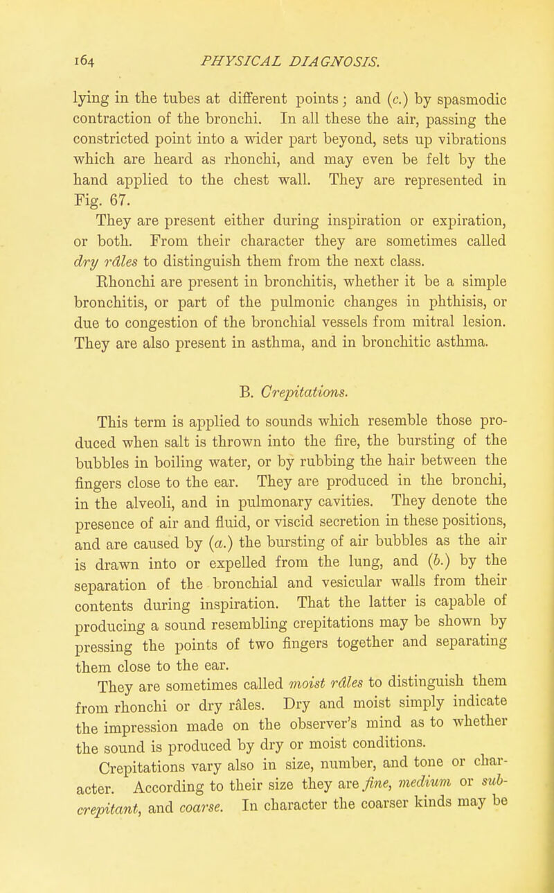 lying in the tubes at different points; and (c.) by spasmodic contraction of the bronchi. In all these the air, passing the constricted point into a wider part beyond, sets up vibrations which are heard as rhonchi, and may even be felt by the hand applied to the chest wall. They are represented in Fig. 67. They are present either during inspiration or expiration, or both. From their character they are sometimes called dry rdles to distinguish them from the next class. Rhonchi are present in bronchitis, whether it be a simple bronchitis, or part of the pulmonic changes in phthisis, or due to congestion of the bronchial vessels from mitral lesion. They are also present in asthma, and in bronchitic asthma. B. Crepitations. This term is applied to sounds which resemble those pro- duced when salt is thrown into the fire, the bursting of the bubbles in boiling water, or by rubbing the hair between the fingers close to the ear. They are produced in the bronchi, in the alveoli, and in pulmonary cavities. They denote the presence of air and fluid, or viscid secretion in these positions, and are caused by (a.) the bursting of air bubbles as the air is drawn into or expelled from the lung, and (b.) by the separation of the bronchial and vesicular walls from their contents during inspiration. That the latter is capable of producing a sound resembling crepitations may be shown by pressing the points of two fingers together and separating them close to the ear. They are sometimes called moist rdles to distinguish them from rhonchi or dry rales. Dry and moist simply indicate the impression made on the observer's mind as to whether the sound is produced by dry or moist conditions. Crepitations vary also in size, number, and tone or char- acter. According to their size they &vefine, medium or suh- crepitant, and coarse. In character the coarser kinds may be