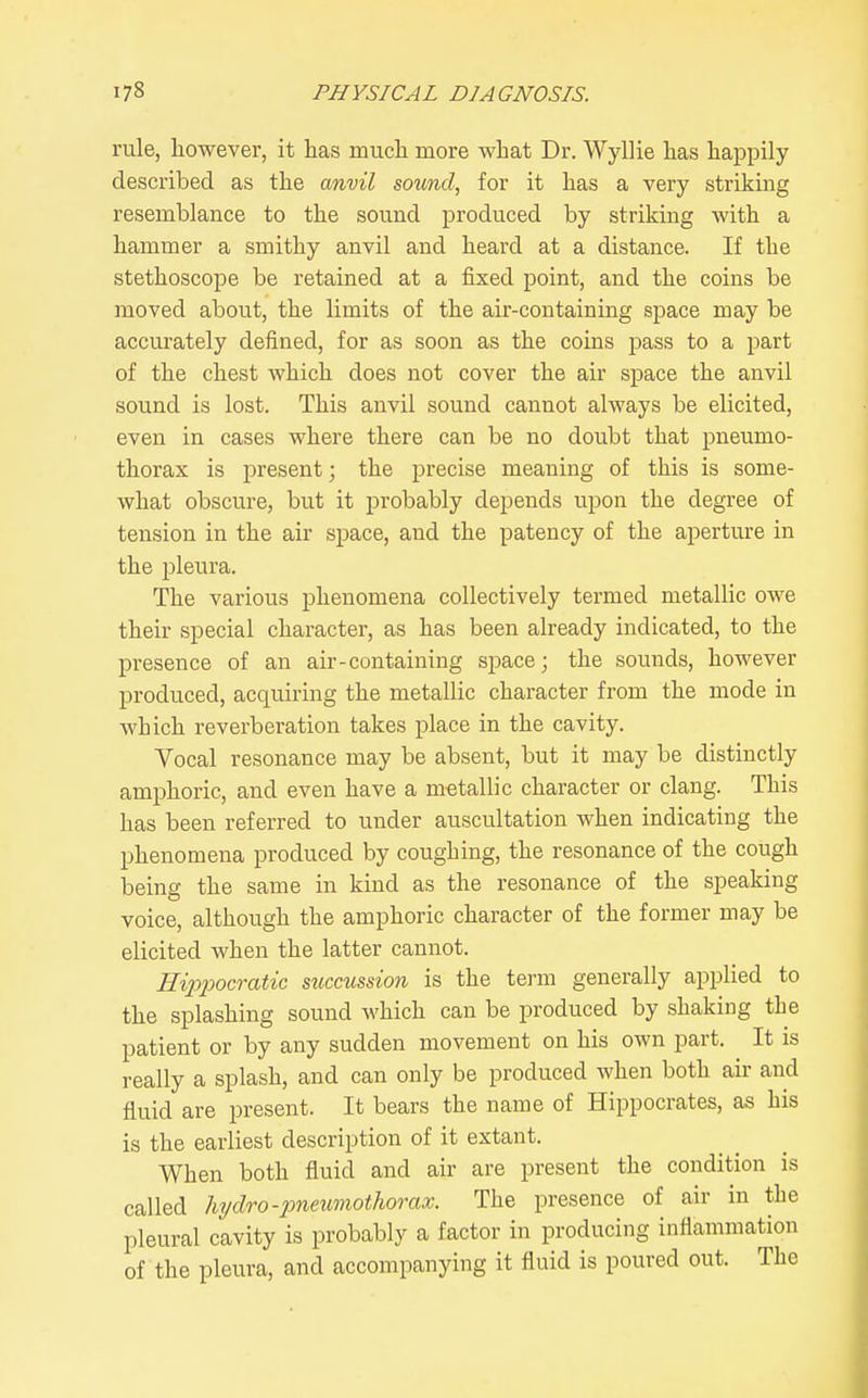 rule, however, it has much more what Dr. Wyllie has happily described as the anvil sound, for it has a very striking resemblance to the sound produced by striking with a hammer a smithy anvil and heard at a distance. If the stethoscope be retained at a fixed point, and the coins be moved about, the limits of the air-containing space may be accurately defined, for as soon as the coins pass to a part of the chest which does not cover the air space the anvil sound is lost. This anvil sound cannot always be elicited, even in cases where there can be no doubt that pneumo- thorax is present; the precise meaning of this is some- what obscure, but it probably depends upon the degree of tension in the air space, and the patency of the aperture in the pleura. The various phenomena collectively termed metallic owe their special character, as has been already indicated, to the presence of an air-containing space; the sounds, however produced, acquiring the metallic character from the mode in which reverberation takes place in the cavity. Vocal resonance may be absent, but it may be distinctly amphoric, and even have a metallic character or clang. This has been referred to under auscultation when indicating the phenomena produced by coughing, the resonance of the cough being the same in kind as the resonance of the speaking voice, although the amphoric character of the former may be elicited when the latter cannot. Eippocratic succussion is the term generally applied to the splashing sound which can be produced by shaking the patient or by any sudden movement on his own part. It is really a splash, and can only be produced when both air and fluid are present. It bears the name of Hippocrates, as his is the earliest description of it extant. When both fluid and air are present the condition is called hydro-pneumothorax. The presence of air in the pleural cavity is probably a factor in producing inflammation of the pleura, and accompanying it fluid is poured out. The