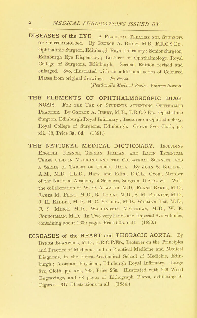 DISEASES of the EYE. A Practical Teeatise FOR Students OF Ophthalmology. By George A. Berry, M.B., F.R.O.S.Ed., Ophthalmic Surgeon, Edinburgh Royal Infirmary ; Senior Surgeon, Edinburgh Eye Dispensary; Lecturer on Ophthalmology, Royal College of Surgeons, Edinburgh. Second Edition revised and enlarged. 8vo, illustrated with an additional series of Coloured Plates from original drawings. In Press. {Pentland's Medical Series, Volwme Second. THE ELEMENTS OF OPHTHALMOSCOPIC DIAG- NOSIS. For the Use of Students attending Ophthalmic Practice. By George A. Berry, M.B., F.R.O.S.Ed., Ophthalmic Surgeon, Edinburgh Royal Infirmary ; Lecturer on Ophthalmology, Royal College of Surgeons, Edinburgh. Crown 8vo, Cloth, pp. xii., 83, Price 3s. 6d. (1891.) THE NATIONAL MEDICAL DICTIONARY. Including English, French, German, Italian, and Latin Technical Terms used in Medicine and the Collateral Sciences, and a Series of Tables of Useful Data. By John S. Billings, A.M., M.D., LL.D., Harv. and Edin., D.C.L., Oxon., Member of the National Academy of Sciences, Surgeon, U.S.A., &c. With the collaboration of W. 0. Atwater, M.D., Frank Baker, M.D., James M. Flint, M.D., R. Lorini, M.D., S. M. Burnett, M.D., J. H. Kidder, M.D., H. C. Yarrow, M.D., William Lee, M.D., C. S. MiNOT, M.D., Washington Matthews, M.D., W. E. Councilman, M.D. In Two very handsome Imperial 8vo volumes, containing about 1600 pages. Price 50s. nett. (1890.) DISEASES of the HEART and THORACIC AORTA. By Byrom Bramwell, M.D., F.R.O.P.Ed., Lecturer on the Principles and Practice of Medicine, and on Practical Medicine and Medical Diagnosis, in the Extra-Academical School of Medicine, Edin- burgh ; Assistant Physician, Edinburgh Royal Infirmary. Large 8vo, Cloth, pp. xvi., 783, Price 25s. Illustrated with 226 Wood Engravings, and 68 pages of Lithograph Plates, exhibiting 91 Figures—317 Illustrations in all. (1884.)