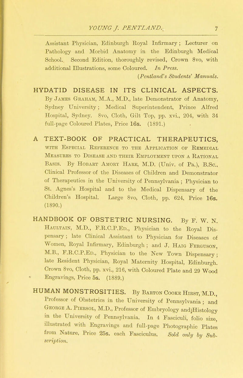 Assistant Physician, Edinburgh Royal Infirmary; Lecturer on Pathology and Morbid Anatomy in the Edinburgh Medical School. Second Edition, thoroughly revised, Crown 8vo, with additional Illustrations, some Coloured. In Press. {Pentland's Students' Manuals. HYDATID DISEASE IN ITS CLINICAL ASPECTS. By James Graham, M.A., M.D., late Demonstrator of Anatomy, Sydney University; Medical Superintendent, Prince Alfred Hospital, Sydney. 8vo, Cloth, Gilt Top, pp. xvi., 204, with 34 full-page Coloured Plates, Price 16s. (1891.) A TEXT-BOOK OF PRACTICAL THERAPEUTICS, WITH Especial Refeeence to the Application of Remedial Meabuees to Disease and their Employment upon a Rational Basis. By Hobart Amory Hare, M.D. (Univ. of Pa.), B.Sc, Clinical Professor of the Diseases of Children and Demonstrator of Therapeutics in the University of Pennsylvania ; Physician to St. Agnes's Hospital and to the Medical Dispensary of the Children's Hospital. Large 8vo, Cloth, pp. 624, Price 16s. (1890.) HANDBOOK OF OBSTETRIC NURSING. By P. W. N. Haultain, M.D., F.R.C.P.Ed., Physician to the Royal Dis- pensary ; late Clinical Assistant to Physician for Diseases of Women, Royal Infirmary, Edinburgh ; and J. Haig Ferguson, M.B., F.R.C.P.Ed., Physician to the New Town Dispensary; late Resident Physician, Royal Maternity Hospital, Edinburgh. Crown 8vo, Cloth, pp. xvi., 216, with Coloured Plate and 29 Wood Engravings, Price 5s. (1889.) HUMAN MONSTROSITIES. By Barton Cooke Hirst, M.D., Professor of Obstetrics in the University of Pennsylvania ; and George A. Piersol, M.D., Professor of Embryology andsHistology in the University of Pennsylvania. In 4 Fasciculi, foUo size, illustrated with Engravings and full-page Photographic Plates from Nature, Price 25s. each Fasciculus. Sold only by Si(,b- scriplion.