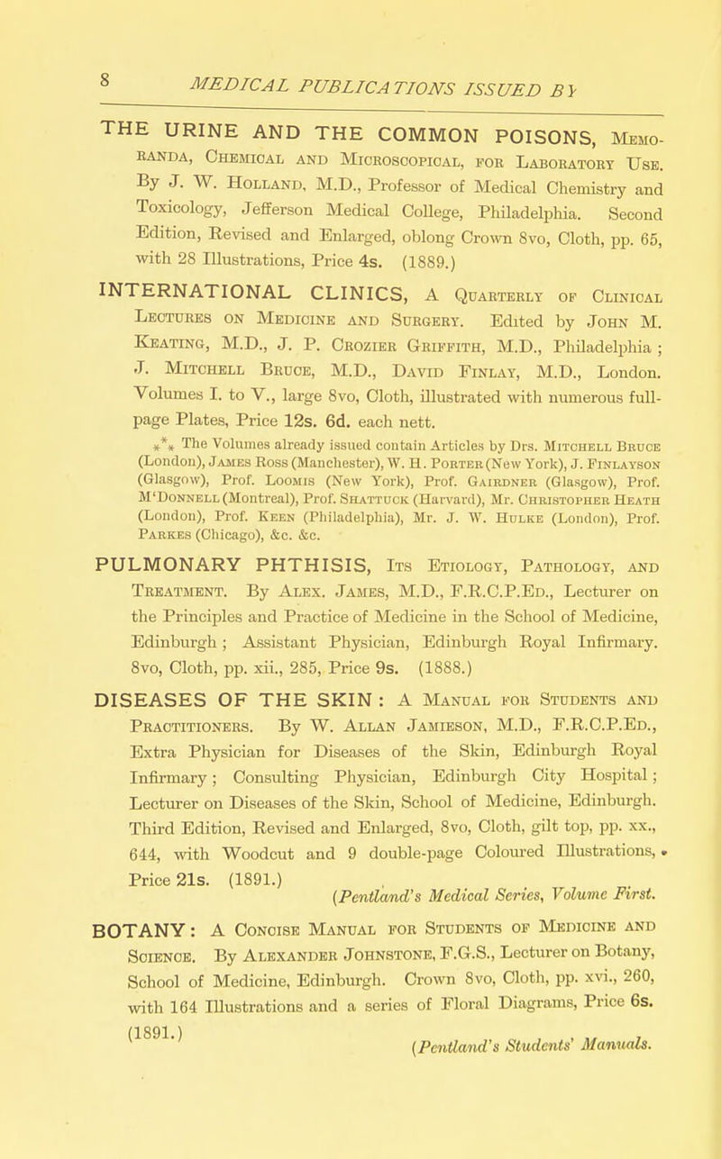 THE URINE AND THE COMMON POISONS, Memo- EANDA, Chemical and Microscopical, for Laboratory Use. By J. W. Holland, M.D., Professor of Medical Chemistry and Toxicology, Jefferson Medical CoUege, Philadelpliia. Second Edition, Revised and Enlarged, oblong Crown 8vo, Cloth, pij. 65, with 28 Illustrations, Price 4s. (1889.) INTERNATIONAL CLINICS, A Qdaeterlt op Clinical Lectures on Medicine and Surgery. Edited by John M. Keating, M.D., J. P. Crozier Griffith, M.D., Philadelphia ; J. Mitchell Bruce, M.D., David Finlay, M.D., London. Volumes I. to V., large 8vo, Cloth, illustrated with numerous full- page Plates, Price 12s. 6d. each nett. »*♦ The Volumes already issued coutain Articles by Drs. Mitchell Bruce (London), James Ross (Manchester), W. H. Porter (New York), J. Finlayson (Glasgow), Prof. Loomis (New York), Prof. Gairdner (Glasgow), Prof. M'DoNNELL (Montreal), Prof. Shattuck (Harvard), Mr. Christopher Heath (London), Prof. Keen (Philadelphia), Mr. J. W. Hulke (London), Prof. Parkes (Chicago), c&c. &c. PULMONARY PHTHISIS, Its Etiology, Pathology, and TRKjiTMENT. By Alex. James, M.D., P.R.C.P.Ed., Lecturer on the Principles and Practice of Medicine in the School of Medicine, Edinburgh; Assistant Physician, Edinburgh Royal Infirmary. 8vo, Cloth, pp. xii., 285, Price 9s. (1888.) DISEASES OF THE SKIN : A Manual for Students and Practitioners. By W. Allan Jamieson, M.D., F.R.C.P.Ed., Extra Physician for Diseases of the Skin, Edinburgh Royal Infirmary; Consulting Physician, Edinburgh City Hospital; Lecturer on Diseases of the Skin, School of Medicine, Edinburgh. Third Edition, Revised and Enlarged, 8vo, Cloth, gilt top, pp. xx., 644, with Woodcut and 9 double-page Coloured Illustrations,. Price 21s. (1891.) {Pentland's Medical Series, Volume First. BOTANY: A Concise Manual for Students of Medicine and Science. By Alexander Johnstone, F.G.S., Lecturer on Botany, School of Medicine, Edinburgh. Crown 8vo, Cloth, pp. xm., 260, with 164 Illustrations and a series of Floral Diagrams, Price 6s.