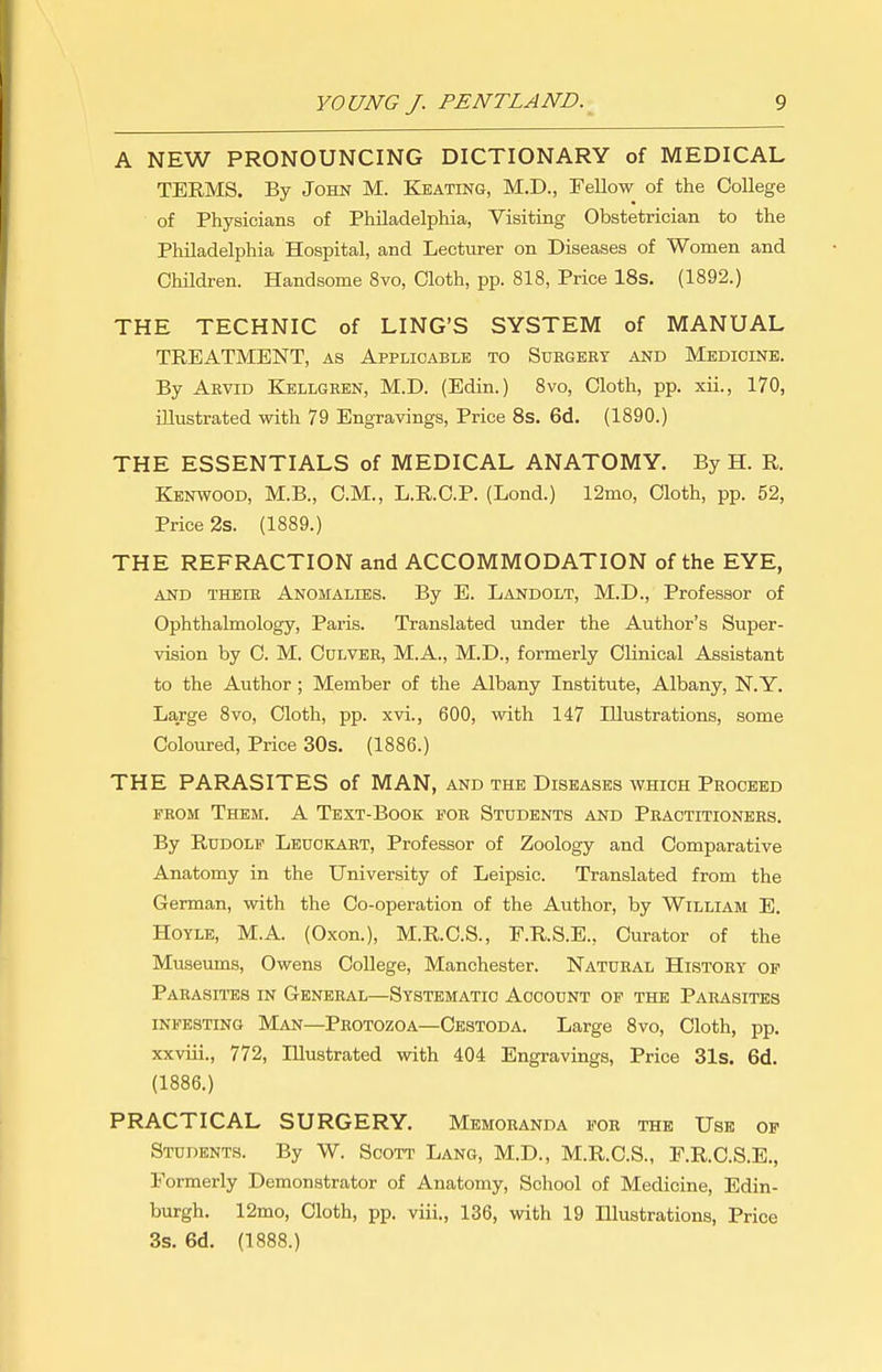 A NEW PRONOUNCING DICTIONARY of MEDICAL TERMS. By John M. Keating, M.D., Fellow of the College of Physicians of Philadelphia, Visiting Obstetrician to the Philadelphia Hospital, and Lecturer on Diseases of Women and Children. Handsome 8vo, Cloth, pp. 818, Price 18s. (1892.) THE TECHNIC of LING'S SYSTEM of MANUAL TREATMENT, as Applicable to Suegery and Medicine. By Aevid Kellgeen, M.D. (Edin.) 8vo, Cloth, pp. xii., 170, niustrated with 79 Engravings, Price 8s. 6d. (1890.) THE ESSENTIALS of MEDICAL ANATOMY. By H. R. Kenwood, M.B., CM., L.R.C.P. (Lond.) 12mo, Cloth, pp. 52, Price 2s. (1889.) THE REFRACTION and ACCOMMODATION of the EYE, and theie Anomalies. By E. Landolt, M.D., Professor of Ophthalmology, Paris. Translated under the Author's Super- vision by C. M. Culvbe, M.A., M.D., formerly Clinical Assistant to the Author ; Member of the Albany Institute, Albany, N.Y. Large 8vo, Cloth, pp. xvi., 600, with 147 Illustrations, some Coloured, Price 30s. (1886.) THE PARASITES of MAN, and the Diseases which Peoceed FEOM Them. A Text-Book foe Students and Peaotitionees. By Rudolf Leuokaet, Professor of Zoology and Comparative Anatomy in the University of Leipsic. Translated from the German, with the Co-operation of the Author, by William E. HOYLE, M.A. (Oxen.), M.R.C.S., F.R.S.E., Curator of the Museums, Owens College, Manchester. Natueal History of Parasites in General—Systematic Account of the Parasites INFESTING Man—Protozoa—Cestoda. Large Svo, Cloth, pp. xxviii., 772, Illustrated with 404 Engravings, Price 31s. 6d. (1886.) PRACTICAL SURGERY. Memoranda foe the Use of Students. By W. Scott Lang, M.D., M.R.C.S., P.R.C.S.E., Formerly Demonstrator of Anatomy, School of Medicine, Edin- burgh. 12mo, Cloth, pp. viii., 136, with 19 Illustrations, Price 3s. 6d. (1888.)