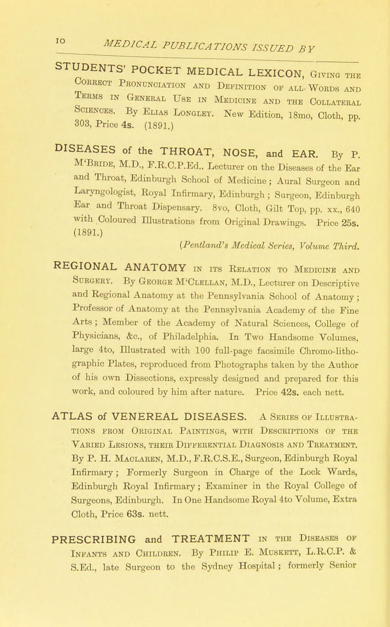 lO STUDENTS' POCKET MEDICAL LEXICON, Giving the OOHEEOT PbONUNOIATION AND DEFINITION OF ALL- WoEDS AND Teems in General Use in Medicine and the Collateral Sciences. By Elias Longley. New Edition, 18mo, Cloth, pp. 303, Price 4s. (1891.) DISEASES of the THROAT, NOSE, and EAR. By P. M'Beide, M.D., r.R.C.P.Ed., Lecturer on the Diseases of the Ear and Throat, Edinburgh School of Medicine; Aural Surgeon and Laryngologist, Royal Infirmary, Edinburgh ; Surgeon, Edinburgh Ear and Throat Dispensary. Svo, Cloth, Gilt Top, pp. xx., 640 with Coloured Illustrations from Original Drawings. Price 25s. (1891.) (Pentland's Medical ISeries, Volume Third. REGIONAL ANATOMY m its Relation to Medicine and Surgery. By George M'Clellan, M.D., Lecturer on Descriptive and Regional Anatomy at the Pennsylvania School of Anatomy ; Professor of Anatomy at the Pennsylvania Academy of the Fine Arts ; Member of the Academy of Natural Sciences, College of Physicians, &c., of Philadelphia. In Two Handsome Volumes, large 4to, Illustrated with 100 full-page facsimile Chromo-litho- graphic Plates, reproduced from Photographs taken by the Author of his ovra Dissections, expressly designed and prepared for this work, and coloured by him after nature. Price 42s. each nett. ATLAS of VENEREAL DISEASES. A Series of Illustra- tions from Original Paintings, with Descriptions op the Vaeied Lesions, theie Diffeekntial Diagnosis and Teeatment. By P. H. Maolaeen, M.D., F.R.C.S.E., Surgeon, Edinburgh Royal Infirmary; Formerly Surgeon in Charge of the Lock Wards, Edinburgh Royal Infirmary; Examiner in the Royal College of Surgeons, Edinburgh. In One Handsome Royal 4to Volume, Extra Cloth, Price 63s. nett. PRESCRIBING and TREATMENT in the Diseases of Infants and Children. By Philip E. Muskett, L.R.C.P. & S.Ed., late Surgeon to the Sydney Hospital; formerly Senior
