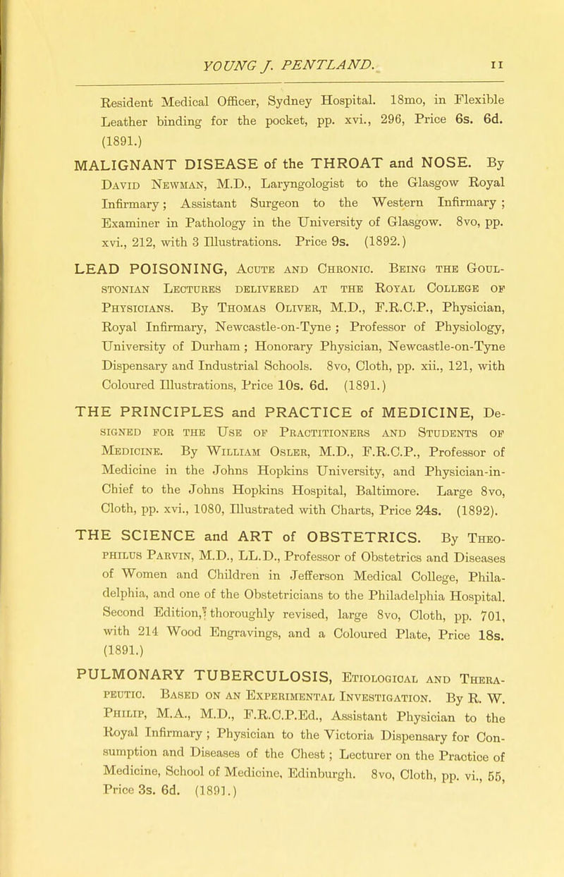 Resident Medical Oflacer, Sydney Hospital. 18mo, in Flexible Leather binding for the pocket, pp. xvi., 296, Price 6s. 6d. (1891.) MALIGNANT DISEASE of the THROAT and NOSE. By David Newman, M.D., Laryngologist to the Glasgow Royal Infirmary; Assistant Surgeon to the Western Infirmary ; Examiner in Pathology in the University of Glasgow. 8vo, pp. xvi., 212, with 3 Illustrations. Price 9s. (1892.) LEAD POISONING, Acute and Chronic. Being the Goul- STONiAN Lectures delivered at the Royal College op Physicians. By Thomas Oliver, M.D., F.R.C.P., Physician, Royal Infirmary, Newcastle-on-Tyne ; Professor of Physiology, University of Durham; Honorary Physician, Newcastle-on-Tyne Dispensary and Industrial Schools. 8vo, Cloth, pp. xii., 121, with Coloured Illustrations, Price 10s. 6d. (1891.) THE PRINCIPLES and PRACTICE of MEDICINE, De- SIGNED FOB THE UsB OF PRACTITIONERS AND STUDENTS OP Medicine. By William Osler, M.D., F.R.C.P., Professor of Medicine in the Johns Hopkins University, and Physician-in- Chief to the Johns Hopkins Hospital, Baltimore. Large 8vo, Cloth, pp. xvi., 1080, Illustrated with Charts, Price 24s. (1892). THE SCIENCE and ART of OBSTETRICS. By Theo- PHiLUS Paevin, M.D., LL.D., Professor of Obstetrics and Diseases of Women and Children in Jefferson Medical College, Phila- delphia, and one of the Obstetricians to the Philadelphia Hospital. Second Edition,^ thoroughly revised, large 8vo, Cloth, pp. 701, with 214 Wood Engravings, and a Coloured Plate, Price 18s. (1891.) PULMONARY TUBERCULOSIS, Etiological and Thera- peutic. Based on an Experimental Investigation. By R. W, Philip, M.A., M.D., P.R.C.P.Ed., Assistant Physician to the Royal Infirmary; Physician to the Victoria Dispensary for Con- sumption and Diseases of the Chest; Lecturer on the Practice of Medicine, School of Medicine, Edinburgh. 8vo, Cloth, pp. vi., 55, Price 3s, 6d. (189L)