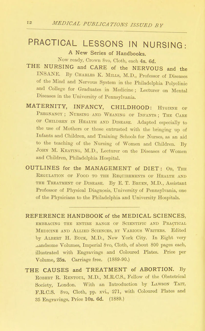 PRACTICAL LESSONS IN NURSING: A New Series of Handbooks. Now ready, Cro%vn 8vo, Cloth, each 4s. 6d. THE NURSING and CARE of the NERVOUS and the INSANE. By Charles K. Mills, M.D., Professor of Diseases of the Mind and Nervous System in the Philadelphia Polyclinic and College for Graduates in Medicine ; Lecturer on Mental Diseases in the University of Pennsylvania. MATERNITY, INFANCY, CHILDHOOD: Hygiene of Pregnancy ; Nursing and Weaning of Infants ; The Care OF Children in Health and Disease. Adapted especially to the use of Mothers or those entrusted with the bringing up of Infants and Children, and Training Schools for Nurses, as an aid to the teaching of the Nursing of Women and Children. By John M. Keating, M.D., Lecturer on the Diseases of Women and Children, Philadelphia Hospital. OUTLINES for the MANAGEMENT of DIET: Or, The Regulation of Food to the Requirements of Health and THE Treatment of Disease. By E. T. Brubn, M.D., Assistant Professor of Physical Diagnosis, University of Pennsylvania, one of the Physicians to the Philadelphia and University Hospitals. REFERENCE HANDBOOK of the MEDICAL SCIENCES, EMBRACING THE ENTIRE RANGE OF SCIENTIFIC AND PRACTICAL Medicine and Allied Sciences, by Various Writers. Edited by Albert H. Buck, M.D., New York City. In Eight very iiandsome Volumes, Imperial 8vo, Cloth, of about 800 pages each, illustrated with Engravings and Coloured Plates. Price per Volume, 25s. Carriage free. (1889-90.) THE CAUSES and TREATMENT of ABORTION. By Robert R. Rentoul, M.D., M.R.C.S., Fellow of tlie Obstetrical Society, London. With an Introduction by Lawson Tait, F.R.C.S. 8vo, Cloth, pp. xvi., 271, with Coloured Plates and