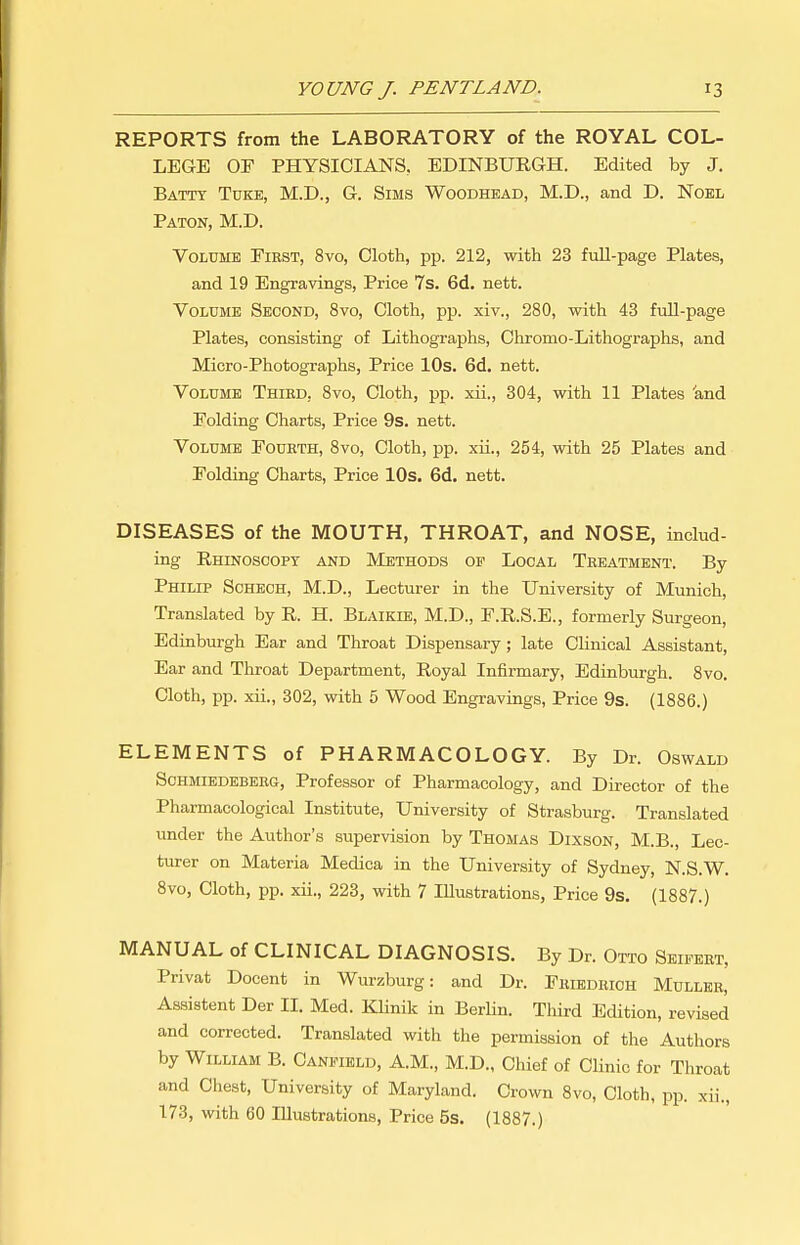 REPORTS from the LABORATORY of the ROYAL COL- LEGE OF PHYSICIANS, EDINBURGH. Edited by J. Batty Tdke, M.D., G. Sims Woodhead, M.D., and D. Noel Baton, M.D. Volume First, 8vo, Cloth, pp. 212, with 23 full-page Plates, and 19 Engravings, Price 7s. 6d. nett. Volume Second, 8vo, Cloth, pp. xiv., 280, with 43 fuU-page Plates, consisting of Lithographs, Chromo-Lithographs, and Micro-Photographs, Price lOs. 6d. nett. Volume Third, 8vo, Cloth, pp. xii., 304, with 11 Plates 'and Folding Charts, Price 9s. nett. Volume Fourth, Svo, Cloth, pp. xii., 254, with 25 Plates and Folding Charts, Price lOs. 6d. nett. DISEASES of the MOUTH, THROAT, and NOSE, includ- ing Rhinoscopy and Methods op Local Treatment. By Philip Schbch, M.D., Lecturer in the University of Munich, Translated by R. H. Blaikie, M.D., F.R.S.E., formerly Surgeon, Edinburgh Ear and Throat Dispensary; late Clinical Assistant, Ear and Throat Department, Royal Infirmary, Edinburgh. 8vo. Cloth, pp. xii., 302, with 5 Wood Engravings, Price 9s. (1886.) ELEMENTS of PHARMACOLOGY. By Dr. Oswald Schmiedebers, Professor of Pharmacology, and Director of the Pharmacological Institute, University of Strasburg. Translated under the Author's supervision by Thomas Dixson, M.B., Lec- turer on Materia Medica in the University of Sydney, N.S.W. Svo, Cloth, pp. xii., 223, with 7 Illustrations, Price 9s. (1887.) MANUAL of CLINICAL DIAGNOSIS. By Dr. Otto Sbifert, Privat Docent in Wurzburg: and Dr. Friedrioh Muller, Assistant Der II. Med. Klinik in Berlin. Third Edition, revised and corrected. Translated with the permission of the Authors by William B. Caneield, A.M., M.D., Chief of Clinic for Throat and Chest, University of Maryland. Crown 8vo, Cloth, pp. xii., 173, with 60 Illustrations, Price 5s. (1887.)