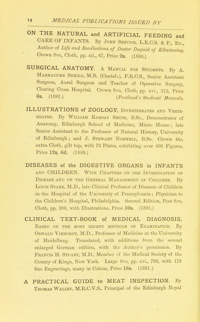 ON THE NATURAL and ARTIFICIAL FEEDING and CARE OF INFANTS. By John Service, L.R.C.S. & P., Ed., Author of Life and Recollections of Doctor Ducjuid of Kiliuinnvng. Crown 8vo, Cloth, pp. xii., 67, Price 2s, (1890.) SURGICAL ANATOMY. A Manual for Students. By A. Maemadukk Sheild, M.B. (Cantab.), F.R.O.S., Senior Assistant Surgeon, Aural Surgeon and Teacher of Operative Surgery, Charing Cross Hospital. Crown Svo, Cloth, pp. xvi., 212, Price 6s. (1891.) [Pentland's Students' Manuals. ILLUSTRATIONS of ZOOLOGY, Invertebrates AND Verte- brates. By William Ramsay Smith, B.Sc, Demonstrator of Anatomy, Edinburgh School of Medicine, Minto House; late Senior Assistant to the Professor of Natural History, University of Edinburgh; and J. Stewart Nohwell, B.Sc. Crown 4to, extra Cloth, gilt top, with 70 Plates, exhibiting over 400 Figures, Price 12s. 6d. (1889.) DISEASES of the DIGESTIVE ORGANS in INFANTS AND CHILDREN. With Chapters on the Investigation of Disease and on the General Management of Children. By Louis Starr, M.D., late Clinical Professor of Diseases of Children in the Hospital of the University of Pennsylvania; Physician to the Children's Hospital, Philadelphia. Second Edition, Post Svo, Cloth, pp. 396, with Illustrations, Price 10s. (1891.) CLINICAL TEXT-BOOK of MEDICAL DIAGNOSIS, Based on the most recent methods of Examination. By Oswald Vierordt, M.D., Professor of Medicine at the University of Heidelberg. Translated, with additions from the second enlarged German edition, with the Author's permission. By Francis H. Stuart, M.D., Member of the Medical Society of the County of Kings, New York. Large Svo, pp. xvi., 700, with 178 fine Engravings, many in Colour, Price 18s. (1891.) A PRACTICAL GUIDE to MEAT INSPECTION. By Thomas Wallky, M.R.C.V.S., Principal of the Edinburgh Royal