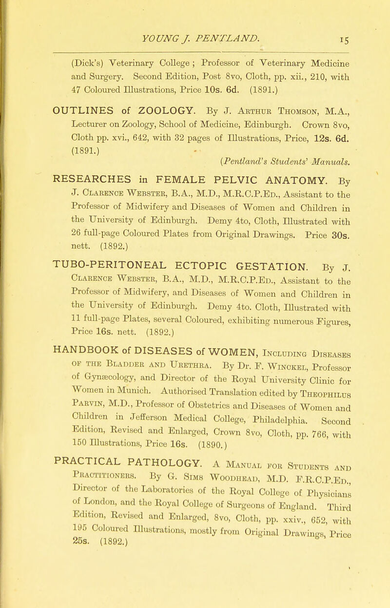 (Dick's) Veterinary College ; Professor of Veterinary Medicine and Surgery. Second Edition, Post 8vo, Cloth, pp. xii., 210, with 47 Coloured Illustrations, Price 10s. 6d. (1891.) OUTLINES of ZOOLOGY. By J. Arthur Thomson, M.A., Lecturer on Zoology, School of Medicine, Edinburgh. Crown 8vo, Cloth pp. xvi., 642, with 32 pages of Illustrations, Price, 12s. 6d. (189L) {Pentland's Students' Manuals. RESEARCHES in FEMALE PELVIC ANATOMY. By J. Clarence Webster, B.A., M.D., M.R.C.P.Ed., Assistant to the Professor of Midwifery and Diseases of Women and Children in the University of Edinburgh. Demy 4to, Cloth, Illustrated with 26 full-page Coloured Plates from Original Drawings. Price 30s. nett. (1892.) TUBO-PERITONEAL ECTOPIC GESTATION. By J. Clarence Webster, B.A., M.D., M.R.C.P.Ed., Assistant to the Professor of Midwifery, and Diseases of Women and Children in the University of Edinburgh. Demy 4to. Cloth, Illustrated with 11 full-page Plates, several Coloured, exhibiting numerous Figures, Price 16s. nett. (1892.) HANDBOOK of DISEASES of WOMEN, Including Diseases OF THE Bladder and Urethra. By Dr. E. Winckel, Professor of Gynaecology, and Director of the Royal University Clinic for Women in Munich. Authorised Translation edited by Theophilus Parvin, M.D., Professor of Obstetrics and Diseases of Women and Children in Jefferson Medical CoUege, PhUadelphia. Second Edition, Revised and Enlarged, Crown 8vo, Cloth, pp. 766, with 150 Illustrations, Price 16s. (1890.) PRACTICAL PATHOLOGY. A Manual i^or Students and Practitioners. By G. Sims Woodhead, M.D. P.R.C.P.Ed., Director of the Laboratories of the Royal College of Physicians of London, and the Royal College of Surgeons of England. Third Edition, Revised and Enlarged, 8vo, Cloth, pp. xxiv., 652, with 195 Coloured Illustrations, mostly from Original Drawings, Price