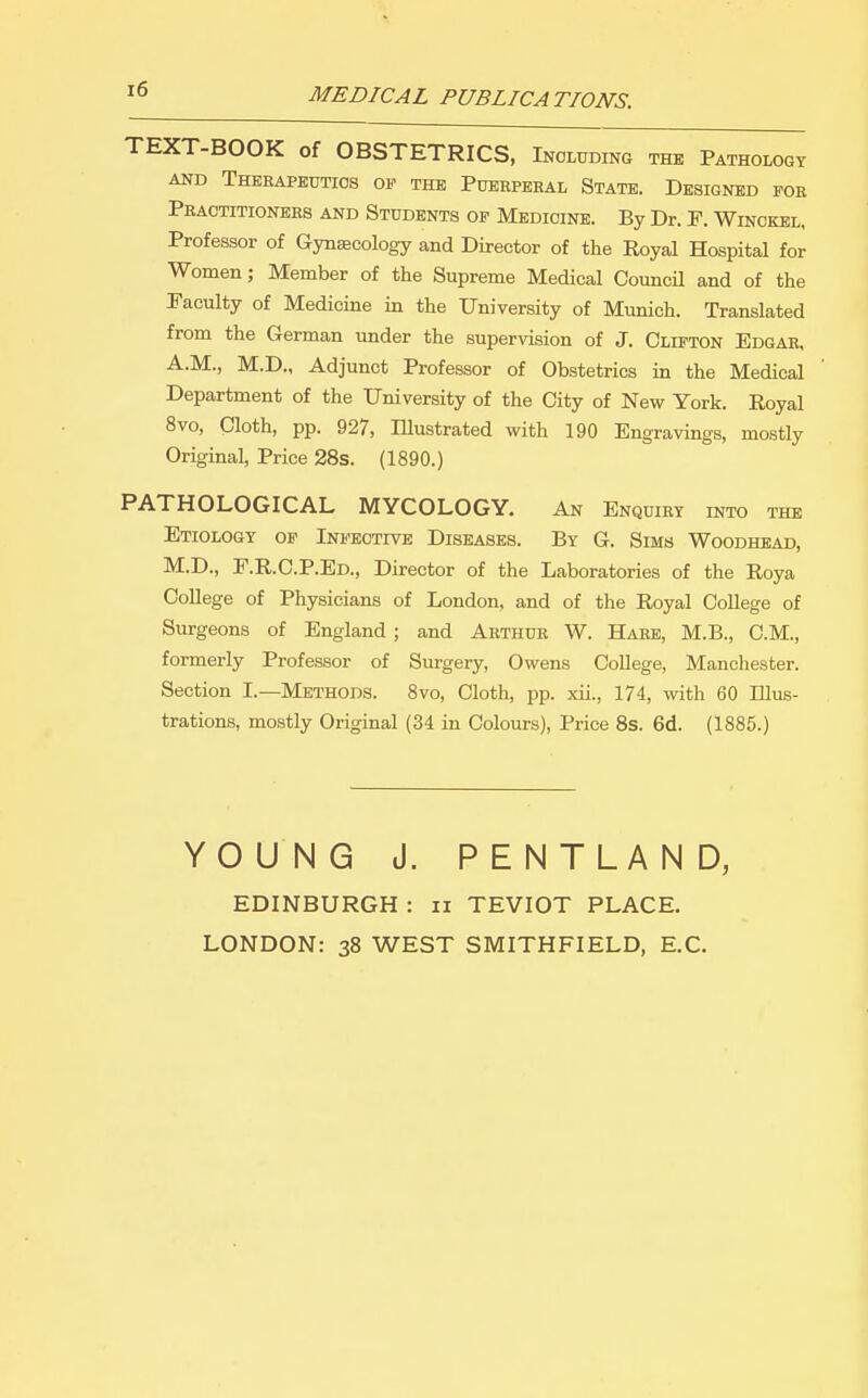 MEDICAL PUBLICATIONS. TEXT-BOOK of OBSTETRICS, Including the Pathology AND Therapeutics of the Puerperal State. Designed for Practitioners and Students of Medicine. By Dr. F. Winckel, Professor of Gynaecology and Director of the Royal Hospital for Women; Member of the Supreme Medical CouncU and of the Faculty of Medicine in the University of Munich. Translated from the German under the supervision of J. Clifton Edgar, A.M., M.D., Adjunct Professor of Obstetrics in the Medical Department of the University of the City of New York. Royal 8vo, Cloth, pp. 927, Illustrated with 190 Engravings, mostly Original, Price 28s. (1890.) PATHOLOGICAL MYCOLOGY. An Enquiry into the Etiology op Infective Diseases. By G. Sims Woodhead, M.D., F.R.C.P.Ed., Director of the Laboratories of the Roya College of Physicians of London, and of the Royal College of Surgeons of England; and Arthur W. Hare, M.B., CM., formerly Professor of Surgery, Owens College, Manchester. Section I.—Methods. Svo, Cloth, pp. xii., 174, with 60 Illus- trations, mostly Original (34 in Colours), Price 8s. 6d. (1885.) YOUNG J. PENTLAND, EDINBURGH : ii TEVIOT PLACE. LONDON: 38 WEST SMITHFIELD, E.C.