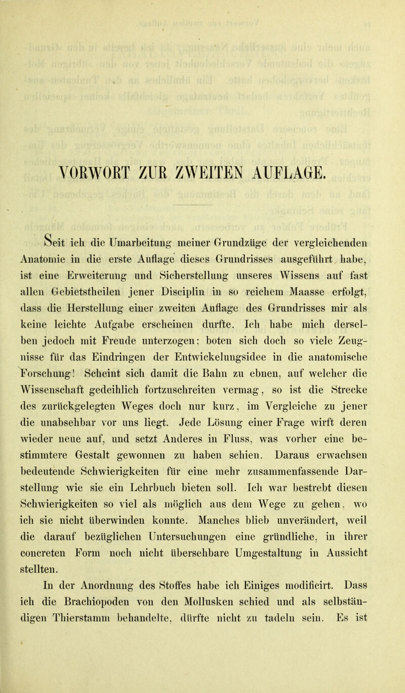 VORWORT ZUR ZWEITEN AUFLAGE. Seit ich die Umarbeitung meiner Grundzüge der vergleichenden Anatomie in die erste Auflage dieses Grundrisses ausgeführt habe, ist eine Erweiterung und Sicherstellung unseres Wissens auf fast allen Gebietstheilen jener Disciplin in so reichem Maasse erfolgt, dass die Herstellung einer zweiten Auflage des Grundrisses mir als keine leichte Aufgabe erscheinen durfte. Ich habe mich dersel- ben jedoch mit Freude unterzogen; boten sich doch so viele Zeug- nisse für das Eindringen der Entwickelungsidee in die anatomische Forschung! Scheint sich damit die Bahn zu ebnen, auf welcher die Wissenschaft gedeihlich fortzuschreiten vermag, so ist die Strecke des zurückgelegten Weges doch nur kurz, im Vergleiche zu jener die unabsehbar vor uns liegt. Jede Lösung einer Frage wirft deren wieder neue auf, und setzt Anderes in Fluss, was vorher eine be- stimmtere Gestalt gewonnen zu haben schien. Daraus erwachsen bedeutende Schwierigkeiten für eine mehr zusammenfassende Dar- stellung wie sie ein Lehrbuch bieten soll. Ich war bestrebt diesen Schwierigkeiten so viel als möglich aus dem Wege zu gehen, wo ich sie nicht überwinden konnte. Manches blieb unverändert, weil die darauf bezüglichen Untersuchungen eine gründliche, in ihrer concreten Form noch nicht übersehbare Umgestaltung in Aussicht stellten. In der Anordnung des Stolfes habe ich Einiges modificirt. Dass ich die Brachiopoden von den Mollusken schied und als selbstän- digen Thierstamm behandelte, dürfte nicht zu tadeln sein. Es ist