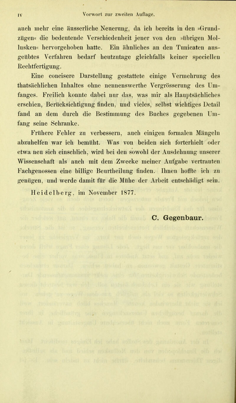 auch mehr eine äusserliche Neuerung-, da ich bereits in den »Grund- zügen« die bedeutende Verschiedenheit jener von den »übrigen Mol- lusken« hervorgehoben hatte. Ein ähnliches an den Tunicaten aus- geübtes Verfahren bedarf heutzutage gleichfalls keiner speciellen Rechtfertigung. Eine concisere Darstellung gestattete einige Vermehrung des thatsächlichen Inhaltes ohne nennenswerthe Vergrößerung des Um- fanges. Freilich konnte dabei nur das, was mir als Hauptsächliches erschien, Berücksichtigung finden, und vieles, selbst wichtiges Detail fand an dem durch die Bestimmung des Buches gegebenen Um- fang seine Schranke. Frühere Fehler zu verbessern, auch einigen formalen Mängeln abzuhelfen war ich bemüht. Was von beiden sich forterhielt oder etwa neu sich einschlich, wird bei den sowohl der Ausdehnung unserer Wissenschaft als auch mit dem Zwecke meiner Aufgabe vertrauten Fachgenossen eine billige Beurtheilung finden. Ihnen hoffte ich zu genügen, und werde damit für die Mühe der Arbeit entschädigt sein. Heidelberg, im November 1877. C. Gegenbaur.