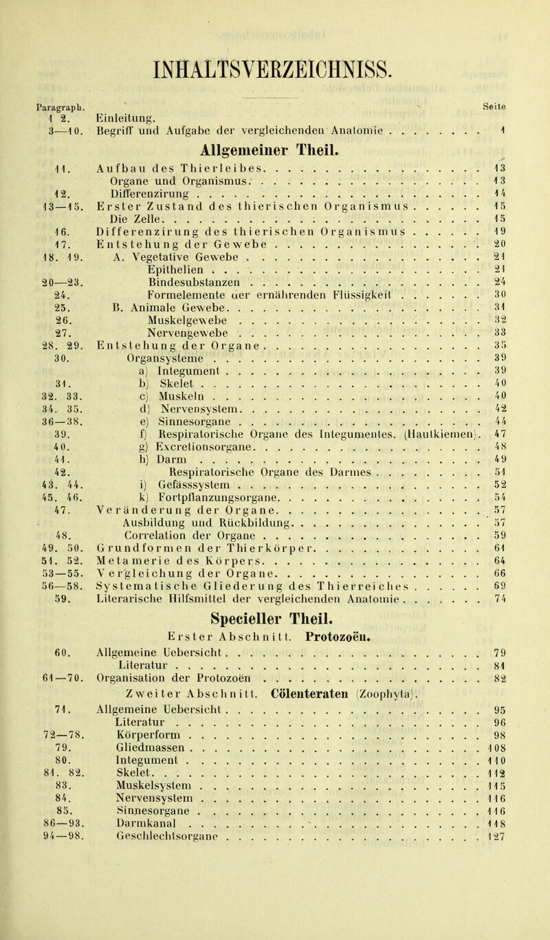 INHALTSVERZEICHNIS. Paragraph. Seite 1 2. Einleitung. 3—10. Begriff und Aufgabe der vergleichenden Anatomie 1 Allgemeiner Theil. 14. Aufbau des Thierleibes 13 Organe und Organismus. 13 12. Differenzirung 14 13 — 15. Erster Zustand des thierischen Organismus 15 Die Zelle 15 16. Differenzirung des thierischen Organismus 19 17. Entstehung der Gewebe 20 18. 19. A. Vegetative Gewebe 21 Epithelien > 21 20—23. Bindesubstanzen 24 24. Formelemente uer ernährenden Flüssigkeit 30 25. B. Animale Gewebe 31 26. Muskelgewebe 32 27. Nervengewebe 33 28. 29. Entstehung der Organe 35 30. Organsysteme 39 a) Integument 39 31. b) Skelet 40 32. 33. c) Muskeln 40 34. 35. d) Nervensystem 42 36—38. e) Sinnesorgane 44 39. f) Respiratorische Organe des Integumenles. (Hautkiemen). 47 4 0. g) Excretionsorgane 48 41. h) Darm 49 42. Respiratorische Organe des Darmes 51 4 3. 44. i) Gefässsystem 52 45. 46. k) Fortpllanzungsorgane 54 47. Veränderung der Organe 57 Ausbildung und Rückbildung 57 48. Correlation der Organe 59 49. 50. Grundformen der Thierkörper 61 51. 52. Metamerie des Körpers 64 53—55. V e rgleichung der Organe 66 56—58. Systematische Gliederung des Thierreiches 69 59. Literarische Hilfsmittel der vergleichenden Anatomie 74 Specieller Theil. Erster Abschnitt. Protozoen. 60. Allgemeine Uebersicht 79 Literatur 81 61—70. Organisation der Protozoen 82 Zweiter Abschnitt. Cölenteraten (Zoophyta). 71. Allgemeine Uebersicht 95 Literatur 96 72—78. Körperform 98 79. Gliedmassen 108 80. Integument 110 84. 82. Skelet 142 83. Muskelsystem 115 84. Nervensystem 116 85. Sinnesorgane 116 86—93. Darmkanal - 418 94 — 98. Geschlechtsorgane I27