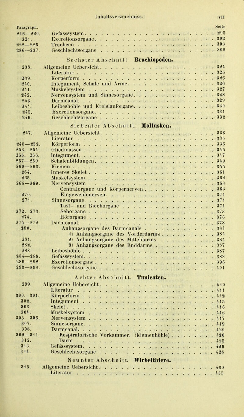 Paragraph. Seite 216—220. Gefässsystem 295 221. Excretionsorgane 302 222—225. Tracheen 303 226—237. Geschlechtsorgane 308 Sechster Abschnitt. Brachiopodeu. 238. Allgemeine Uebersicht 324 Literatur 325 239. Körperform 326 240. Integument, Schale und Arme. . 326 241. Muskelsystem 327 242. Nervensystem und Sinnesorgane 328 243. Darmcanal 329 244. Leibeshöhle und Kreislauforgane 330 245. Excretionsorgane 331 246. Geschlechtsorgane 332 Siebenter Abschnitt. Mollusken. 247. Allgemeine Uebersicht 333 Literatur 335 248—252. Körperform 336 253. 254. Gliedmassen 345 255. 256. Integument 347 257—259. Schalenbildungen 349 260 — 263. Kiemen 355 264. Inneres Skelet 361 265. Muskelsystem 362 266—269, Nervensystem 363 Centraiorgane und Körpernerven 363 270. Eingeweidenerven 371 271. Sinnesorgane 371 Tast- und Riechorgane 371 272. 273. Sehorgane 373 274. Hörorgane 376 275 — 279. Darmcanal 378 280. Anhangsorgane des Darmcanals 384 1) Anhangsorgane des Vorderdarms 384 281. 2) Anhangsorgane des Mitteldarms 384 282. 3) Anhangsorgane des Enddarms 387 283. Leibeshöhle 387 284—288. Gefässsystem 388 289—292. Excretionsorgane 396 293—298. Geschlechtsorgane 4 01 Achter Abschnitt. Tunicateu. 299. Allgemeine Uebersicht 410 Literatur 411 300. 301. Körperform 412 302. Integument 415 303. Skelet 416 304. Muskelsystem 416 305. 306. Nervensystem 417 307. Sinnesorgane 419 308. Darmcanal 420 309—311. Respiratorische Vorkammer. (Kiemenhöhle) 420 312. Darm . . 425 313. Gefässsystem 426 314. Geschlechtsorgane 428 Neunter Abschnitt. Wirbelthiere. 315. Allgemeine Uebersicht 430 Literatur . , 435