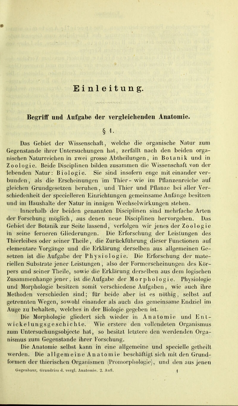 ■■■■ Einleitung. Begriff und Aufgabe der vergleichenden Anatomie. § Das Gebiet der Wissenschaft, welche die organische Natur zum Gegenstande ihrer Untersuchungen hat. zerfällt nach den beiden orga- nischen Naturreichen in zwei grosse Abtheilungen, in Botanik und in Zoologie. Beide Disciplinen bilden zusammen die Wissenschaft von der lebenden Natur: Biologie. Sie sind insofern enge mit einander ver- bunden, als die Erscheinungen im Thier-wie im Pflanzenreiche auf gleichen Grundgesetzen beruhen, und Thier und Pflanze bei aller Ver- schiedenheit der specielleren Einrichtungen gemeinsame Anfange besitzen und im Haushalte der Natur in innigen Wechselwirkungen stehen. Innerhalb der beiden genannten Disciplinen sind mehrfache Arten der Forschung möglich, aus denen neue Disciplinen hervorgehen. Das Gebiet der Botanik zur Seite lassend, verfolgen wir jenes der Zoologie in seine ferneren Gliederungen. Die Erforschung der Leistungen des Thierleibes oder seiner Theile, die Zurückführung dieser Functionen auf elementare Vorgänge und die Erklärung derselben aus allgemeinen Ge- setzen ist die Aufgabe der Physiologie. Die Erforschung der mate- riellen Substrate jener Leistungen , also der Formerscheinungen des Kör- pers und seiner Theile, sowie die Erklärung derselben aus dem logischen Zusammenhange jener; ist die Aufgabe der Morphologie. Physiologie und Morphologie besitzen somit verschiedene Aufgaben, wie auch ihre Methoden verschieden sind; für beide aber ist es nöthig, selbst auf getrennten Wegen, sowohl einander als auch das gemeinsame Endziel im Auge zu behalten, welches in der Biologie gegeben ist. Die Morphologie gliedert sich wieder in Anatomie und Ent- wicklungsgeschichte. Wie erstere den vollendeten Organismus zum Untersuchungsobjecte hat, so besitzt letzlere den werdenden Orga- nismus zum Gegenstande ihrer Forschung. Die Anatomie selbst kann in eine allgemeine und specielle getheilt werden. Die allgemeine Anatomie beschäftigt sich mit den Grund- formen der thierischen Organismen (Promorphologie), und den aus jenen Gegenbaur, Grundriss d. vergl. Anatomie. 2. Aufl. \