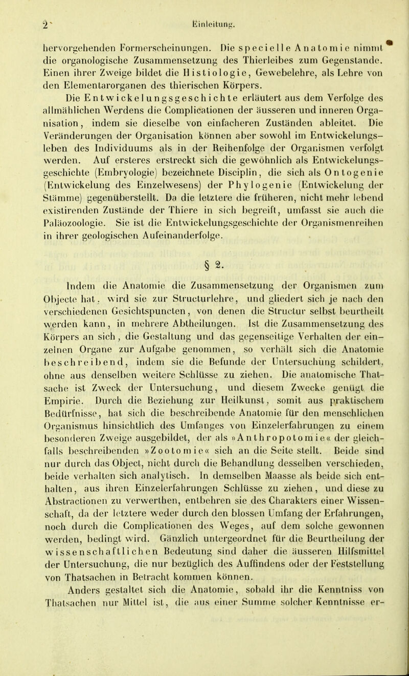 hervorgehenden Formerscheinungen. Die specielle Anatomie nimmt die organologische Zusammensetzung des Thierleibes zum Gegenstande. Einen ihrer Zweige bildet die Histiologie, Gewebelehre, als Lehre von den Elementarorganen des thierischen Körpers. Die Entwicklungsgeschichte erläutert aus dem Verfolge des allmählichen Werdens die Complicationen der äusseren und inneren Orga- nisation , indem sie dieselbe von einfacheren Zuständen ableitet. Die Veränderungen der Organisation können aber sowohl im Entwickelungs- leben des Individuums als in der Reihenfolge der Organismen verfolgt werden. Auf ersteres erstreckt sich die gewöhnlich als Entwicklungs- geschichte (Embryologie) bezeichnete Disciplin, die sich als Ontogenie (Entwickelung des Einzelwesens) der Phylogenie (Entwickelung der Stämme) gegenüberstellt. Da die letztere die früheren, nicht mehr lebend existirenden Zustände der Thiere in sich begreift, umfasst sie auch die Paläozoologie. Sie ist die Entwickelungsgeschichte der Organismenreihen in ihrer geologischen Aufeinanderfolge. § 2. Indem die Anatomie die Zusammensetzung der Organismen zum Objecte hat ; wird sie zur Structurlehre, und gliedert sich je nach den verschiedenen Gesichtspuncten, von denen die Structur selbst beurtheilt werden kann, in mehrere Abtheilungen. Ist die Zusammensetzung des Körpers an sich, die Gestaltung und das gegenseitige Verhalten der ein- zelnen Organe zur Aufgabe genommen, so verhält sich die Anatomie beschreibend, indem sie die Befunde der Untersuchung schildert, ohne aus denselben weitere Schlüsse zu ziehen. Die anatomische That- sache ist Zweck der Untersuchung, und diesem Zwecke genügt die Empirie. Durch die Beziehung zur Heilkunst; somit aus praktischem Bedürfnisse, hat sich die beschreibende Anatomie für den menschlichen Organismus hinsichtlich des Umfanges von Einzelerfahrungen zu einem besonderen Zweige ausgebildet, der als »Anthropotomie« der gleich- falls beschreibenden »Zootomie« sich an die Seite stellt. Beide sind nur durch das Object, nicht durch die Behandlung desselben verschieden, beide verhalten sich analytisch. In demselben Maasse als beide sich ent- halten, aus ihren Einzelerfahrungen Schlüsse zu ziehen, und diese zu Abstractionen zu verwerthen, entbehren sie des Charakters einer Wissen- schaft, da der letztere weder durch den blossen Umfang der Erfahrungen, noch durch die Complicationen des Weges, auf dem solche gewonnen werden, bedingt wird. Gänzlich untergeordnet für die Beurtheilung der wissenschaftlichen Bedeutung sind daher die äusseren Hilfsmittel der Untersuchung, die nur bezüglich des Auffindens oder der Feststellung von Thatsachen in Betracht kommen können. Anders gestaltet sich die Anatomie, sobald ihr die Kenntniss von Thatsachen nur Mittel ist, die aus einer Summe solcher Kenntnisse er-