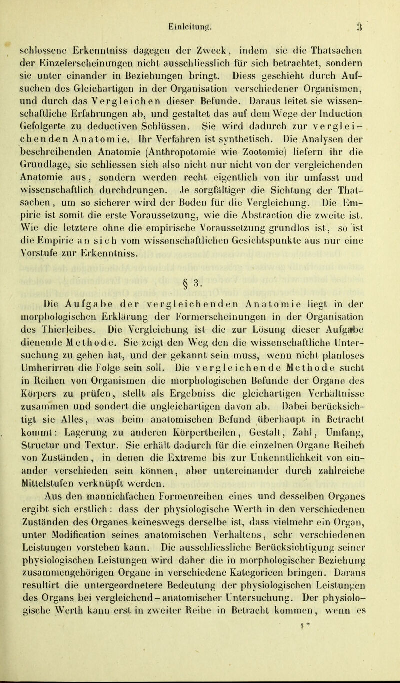 schlossene Erkenntniss dagegen der Zweck, indem sie die Thatsachen der Einzelerscheinungen nicht ausschliesslich für sich betrachtet, sondern sie unter einander in Beziehungen bringt. Diess geschieht durch Auf- suchen des Gleichartigen in der Organisation verschiedener Organismen, und durch das Vergleichen dieser Befunde. Daraus leitet sie wissen- schaftliche Erfahrungen ab, und gestaltet das auf dem Wege der Induction Gefolgerte zu deducliven Schlüssen. Sie wird dadurch zur verglei- che nd-en Anatomie. Ihr Verfahren ist synthetisch. Die Analysen der beschreibenden Anatomie (Anthropotomie wie Zootomie) liefern ihr die Grundlage, sie schliessen sich also nicht nur nicht von der vergleichenden Anatomie aus, sondern werden recht eigentlich von ihr umfasst und wissenschaftlich durchdrungen. Je sorgfaltiger die Sichtung der That- sachen , um so sicherer wird der Boden für die Vergleichung. Die Em- pirie ist somit die erste Voraussetzung, wie die Abstraction die zweite ist. Wie die letztere ohne die empirische Voraussetzung grundlos ist, so ist die Empirie an sich vom wissenschaftlichen Gesichtspunkte aus nur eine Vorstufe zur Erkenntniss. § 3. Die Aufgabe der vergleichenden Anatomie liegt in der morphologischen Erklärung der Formerscheinungen in der Organisation des Thierleibes. Die Vergleichung ist die zur Lösung dieser Aufgabe dienende Methode. Sie zeigt den Weg den die wissenschaftliche Unter- suchung zu gehen hat, und der gekannt sein muss, wenn nicht planloses Umherirren die Folge sein soll. Die vergleichende Methode sucht in Reihen von Organismen die morphologischen Befunde der Organe des Körpers zu prüfen, stellt als Ergebniss die gleichartigen Verhaltnisse zusammen und sondert die ungleichartigen davon ab. Dabei berücksich- tigt sie Alles, was beim anatomischen Befund überhaupt in Betracht kommt: Lagerung zu anderen Körpertheilen, Gestalt, Zahl, Umfang, Structur und Textur. Sie erhält dadurch für die einzelnen Organe Reihen von Zuständen, in denen die Extreme bis zur Unkenntlichkeit von ein- ander verschieden sein können, aber untereinander durch zahlreiche Mittelstufen verknüpft werden. Aus den mannichfachen Formenreihen eines und desselben Organes ergibt sich erstlich : dass der physiologische Werth in den verschiedenen Zuständen des Organes keineswegs derselbe ist, dass vielmehr ein Organ, unter Modifikation seines anatomischen Verhaltens, sehr verschiedenen Leistungen vorstehen kann. Die ausschliessliche Berücksichtigung seiner physiologischen Leistungen wird daher die in morphologischer Beziehung zusammengehörigen Organe in verschiedene Kategorieen bringen. Daraus resultirt die untergeordnetere Bedeutung der physiologischen Leistungen des Organs bei vergleichend-anatomischer Untersuchung. Der physiolo- gische Werth kann erst in zweiter Reihe in Betracht kommen, wenn es