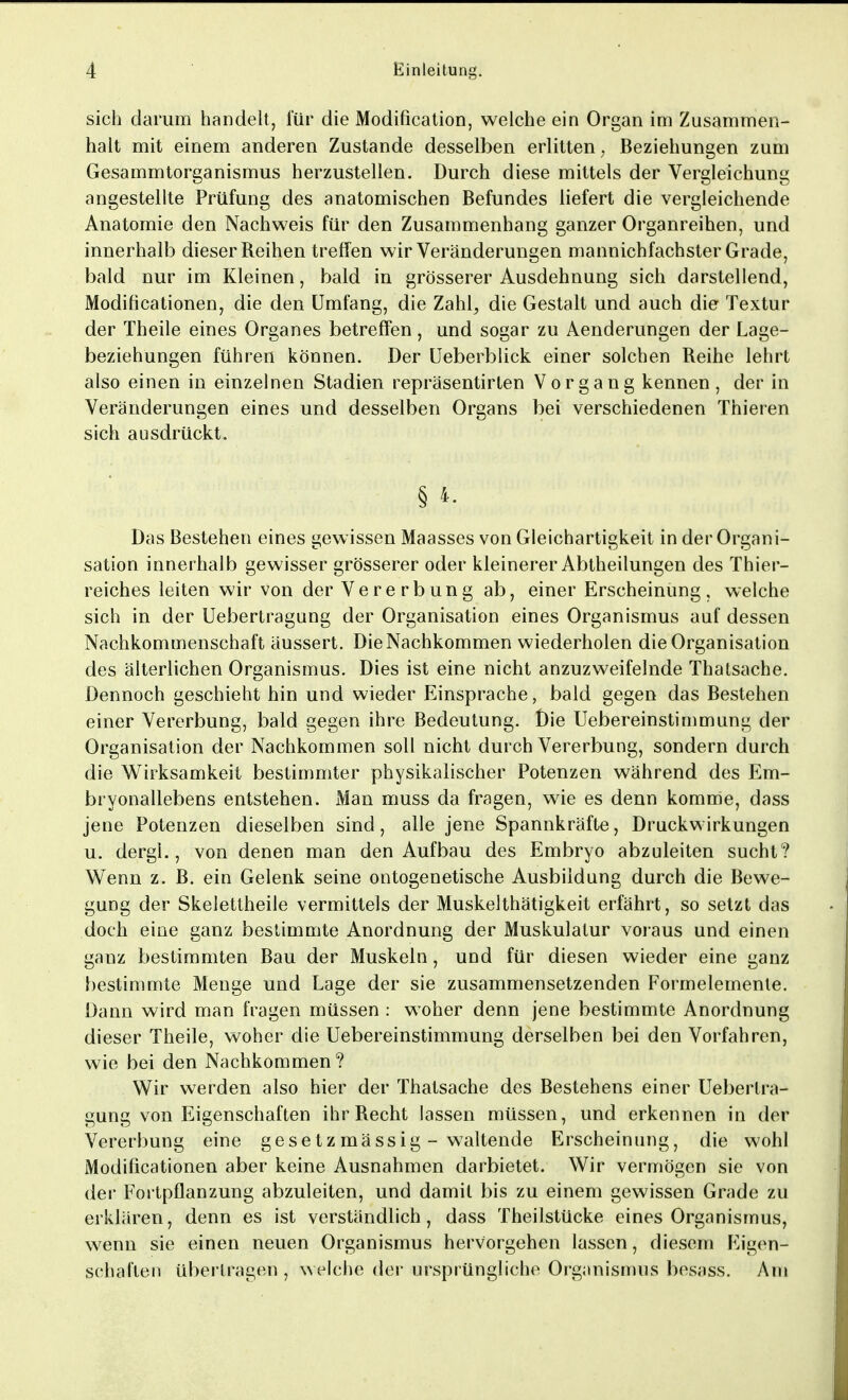 sich darum handelt, für die Modificatio-n, welche ein Organ im Zusammen- halt mit einem anderen Zustande desselben erlitten, Beziehungen zum Gesammtorganismus herzustellen. Durch diese mittels der Vergleichung angestellte Prüfung des anatomischen Befundes liefert die vergleichende Anatomie den Nachweis für den Zusammenhang ganzer Organreihen, und innerhalb dieser Reihen treffen wir Veränderungen mannichfachster Grade, bald nur im Kleinen, bald in grösserer Ausdehnung sich darstellend, Modifikationen, die den Umfang, die Zahl, die Gestalt und auch die Textur der Theile eines Organes betreffen, und sogar zu Aenderungen der Lage- beziehungen führen können. Der Ueberblick einer solchen Reihe lehrt also einen in einzelnen Stadien repräsentirten Vorgang kennen, der in Veränderungen eines und desselben Organs bei verschiedenen Thieren sich ausdrückt. § 4. Das Bestehen eines gewissen Maasses von Gleichartigkeit in der Organi- sation innerhalb gewisser grösserer oder kleinerer Abtheilungen des Thier- reiches leiten wir von der Vererbung ab, einer Erscheinung, welche sich in der Uebertragung der Organisation eines Organismus auf dessen Nachkommenschaft äussert. Die Nachkommen wiederholen die Organisation des älterlichen Organismus. Dies ist eine nicht anzuzweifelnde Thatsache. Dennoch geschieht hin und wieder Einsprache, bald gegen das Bestehen einer Vererbung, bald gegen ihre Bedeutung. Die Uebereinstimmung der Organisation der Nachkommen soll nicht durch Vererbung, sondern durch die Wirksamkeit bestimmter physikalischer Potenzen während des Em- bryonallebens entstehen. Man muss da fragen, wie es denn komme, dass jene Potenzen dieselben sind, alle jene Spannkräfte, Druckwirkungen u. dergl., von denen man den Aufbau des Embryo abzuleiten sucht? Wenn z. B. ein Gelenk seine ontogenetische Ausbildung durch die Bewe- gung der Skelettheile vermittels der Muskelthätigkeit erfährt, so setzt das doch eine ganz bestimmte Anordnung der Muskulatur voraus und einen ganz bestimmten Bau der Muskeln, und für diesen wieder eine ganz bestimmte Menge und Lage der sie zusammensetzenden Formelemente. Dann wird man fragen müssen : woher denn jene bestimmte Anordnung dieser Theile, woher die Uebereinstimmung derselben bei den Vorfahren, wie bei den Nachkommen? Wir werden also hier der Thatsache des Bestehens einer Uebertra- gung von Eigenschaften ihr Recht lassen müssen, und erkennen in der Vererbung eine gesetzmässig - waltende Erscheinung, die wohl Modifikationen aber keine Ausnahmen darbietet. Wir vermögen sie von der Fortpflanzung abzuleiten, und damit bis zu einem gewissen Grade zu erklären, denn es ist verständlich, dass Theilstücke eines Organismus, wenn sie einen neuen Organismus hervorgehen lassen, diesem Eigen- schaften übertragen, welche der ursprüngliche Organismus besass. Am