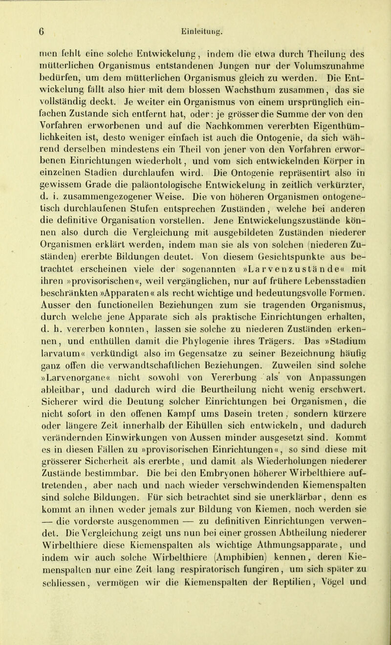 mcn fehlt eine solche Entwickelung, indem die etwa durch Theilung des mütterlichen Organismus entstandenen Jungen nur der Volumszunahme bedürfen, um dem mütterlichen Organismus gleich zu werden. Die Ent- wickelung fällt also hier mit dem blossen Wachsthum zusammen, das sie vollständig deckt. Je weiter ein Organismus von einem ursprünglich ein- fachen Zustande sich entfernt hat, oder: je grösser die Summe der von den Vorfahren erworbenen und auf die Nachkommen vererbten Eigentüm- lichkeiten ist, desto weniger einfach ist auch die Ontogenie, da sich wäh- rend derselben mindestens ein Theil von jener von den Vorfahren erwor- benen Einrichtungen wiederholt, und vom sich entwickelnden Körper in einzelnen Stadien durchlaufen wird. Die Ontogenie repräsentirt also in gewissem Grade die paläontologische Entwickelung in zeitlich verkürzter, d. i. zusammengezogener Weise. Die von höheren Organismen ontogene- tisch durchlaufenen Stufen entsprechen Zuständen, welche bei anderen die definitive Organisation vorstellen. Jene Entwickelungszustände kön- nen also durch die Vergleichung mit ausgebildeten Zuständen niederer Organismen erklärt werden, indem man sie als von solchen (niederen Zu- ständen) ererbte Bildungen deutet. Von diesem Gesichtspunkte aus be- trachtet erscheinen viele der sogenannten »Larvenzustände« mit ihren »provisorischen«, weil vergänglichen, nur auf frühere Lebensstadien beschränkten »Apparaten« als recht wichtige und bedeutungsvolle Formen. Ausser den functionellen Beziehungen zum sie tragenden Organismus, durch welche jene Apparate sich als praktische Einrichtungen erhalten, d. h. vererben konnten, lassen sie solche zu niederen Zuständen erken- nen, und enthüllen damit die Phylogenie ihres Trägers. Das »Stadium larvatum« verkündigt also im Gegensatze zu seiner Bezeichnung häufig ganz offen die verwandtschaftlichen Beziehungen. Zuweilen sind solche »Larvenorgane« nicht sowohl von Vererbung als von Anpassungen ableitbar, und dadurch wird die Beurtheilung nicht w7enig erschwert. Sicherer wird die Deutung solcher Einrichtungen bei Organismen, die nicht sofort in den offenen Kampf ums Dasein treten ; sondern kürzere oder längere Zeit innerhalb der Eihüllen sich entwickeln, und dadurch verändernden Einwirkungen von Aussen minder ausgesetzt sind. Kommt es in diesen Fällen zu »provisorischen Einrichtungen«, so sind diese mit grösserer Sicherheit als ererbte, und damit als Wiederholungen niederer Zustände bestimmbar. Die bei den Embryonen höherer Wirbelthiere auf- tretenden , aber nach und nach wieder verschwindenden Kiemenspalten sind solche Bildungen. Für sich betrachtet sind sie unerklärbar, denn es kommt an ihnen weder jemals zur Bildung von Kiemen, noch werden sie — die vorderste ausgenommen — zu definitiven Einrichtungen verwen- det. Die Vergleichung zeigt uns nun bei einer grossen Abtheilung niederer Wirbelthiere diese Kiemenspalten als wichtige Athmungsapparate, und indem wir auch solche Wirbelthiere (Amphibien) kennen, deren Kie- menspalten nur eine Zeit lang respiratorisch fungiren, um sich später zu schliessen, vermögen wir die Kiemenspalten der Reptilien, Vögel und