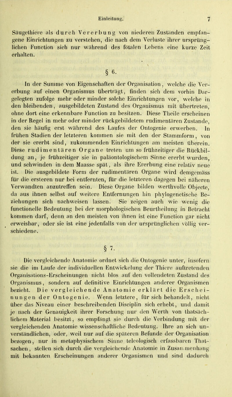 Säugethiere als durch Vererbung von niederen Zuständen empfan- gene Einrichtungen zu verstehen, die nach dem Verluste ihrer ursprüng- lichen Function sich nur während des fötalen Lehens eine kurze Zeit erhalten. § 6. In der Summe von Eigenschaften der Organisation, welche die Ver- erbung auf einen Organismus überträgt, finden sich dem vorhin Dar- gelegten zufolge mehr oder minder solche Einrichtungen vor, welche in den bleibenden, ausgebildeten Zustand des Organismus mit übertreten, ohne dort eine erkennbare Function zu besitzen. Diese Theile erscheinen in der Regel in mehr oder minder rückgebiidetem rudimentären Zustande, den sie häufig erst während des Laufes der Ontogenie erwerben. In frühen Stadien der letzteren kommen sie mit den der Stammform, von der sie ererbt sind, zukommenden Einrichtungen am meisten überein. Diese rudimentären Organe treten um so frühzeitiger die Rückbil- dung an, je frühzeitiger sie in paläontologischem Sinne ererbt wurden, und schwinden in dem Maasse spät, als ihre Ererbung eine relativ neue ist. Die ausgebildete Form der rudimentären Organe wird demgemäss für die ersleren nur bei entfernten, für die letzteren dagegen bei näheren Verwandten anzutreffen sein. Diese Organe bilden werthvolle Objecte, da aus ihnen selbst auf weitere Entfernungen hin phylogenetische Be- ziehungen sich nachweisen lassen. Sie zeigen auch wie wenig die functionelle Bedeutung bei der morphologischen Beurtheilung in Betracht kommen darf, denn an den meisten von ihnen ist eine Function gar nicht erweisbar, oder sie ist eine jedenfalls von der ursprünglichen völlig ver- schiedene. § 7r Die vergleichende Anatomie ordnet sich die Ontogenie unter, insofern sie die im Laufe der individuellen Entwickelung der Thiere auftretenden Organisations-Erscheinungen nicht blos auf den vollendeten Zustand des Organismus, sondern auf definitive Einrichtungen anderer Organismen bezieht. Die vergleichende Anatomie erklärt die Erschei- nungen der Ontogenie. Wenn letztere, für sich behandelt, nicht über das Niveau einer besehreibenden Disciplin sich erhebt, und damit je nach der Genauigkeit ihrer Forschung nur den Werth von thatsäch- lichem Material besitzt, so empfängt sie durch die Verbindung mit der vergleichenden Anatomie wissenschaftliche Bedeutung. Ihre an sich un- verständlichen, oder, weil nur auf die späteren Befunde der Organisation bezogen, nur in metaphysischem Sinne teleologisch erfassbaren That- sachen, stellen sich durch die vergleichende Anatomie in Zusammenhang mit bekannten Erscheinungen anderer Organismen und sind dadurch