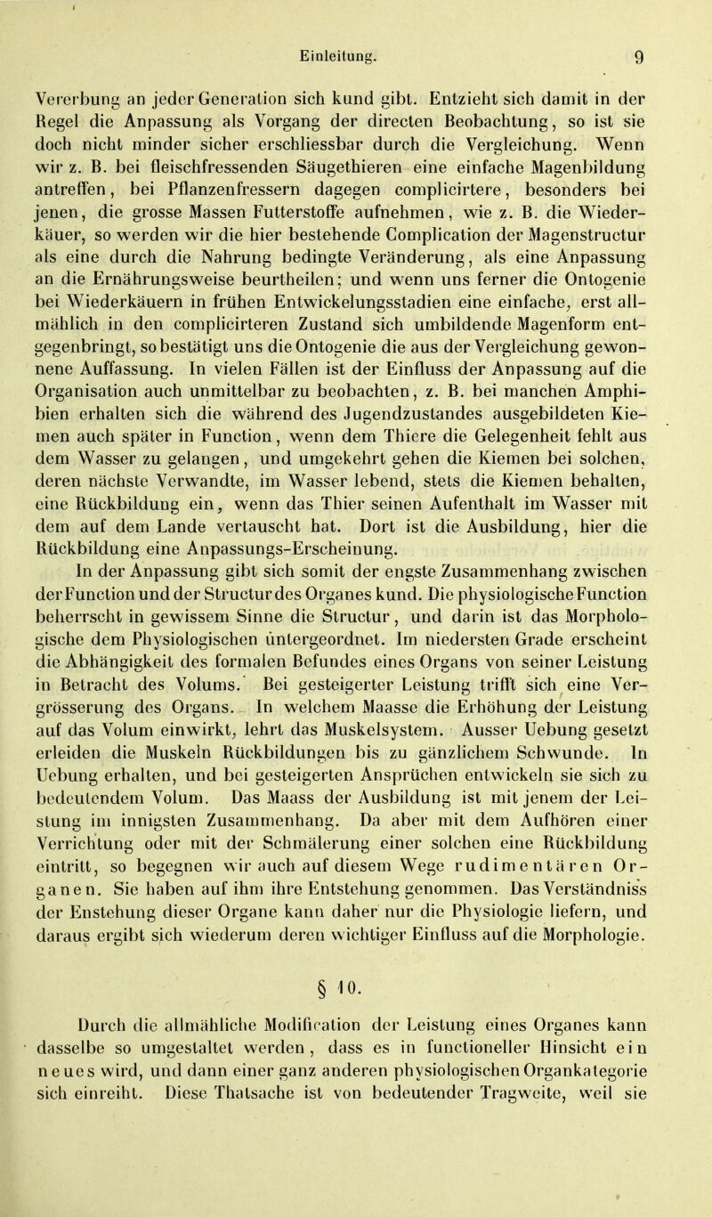 Vererbung an jeder Generation sich kund gibt. Entzieht sich damit in der Regel die Anpassung als Vorgang der directen Beobachtung, so ist sie doch nicht minder sicher erschliessbar durch die Vergleichung. Wenn wir z. B. bei fleischfressenden Säugethieren eine einfache Magenbildung antreffen, bei Pflanzenfressern dagegen complicirtere, besonders bei jenen, die grosse Massen Futterstoffe aufnehmen, wie z. B. die Wieder- käuer, so werden wir die hier bestehende Complication der Magenstructur als eine durch die Nahrung bedingte Veränderung, als eine Anpassung an die Ernährungsweise beurtheilen; und wenn uns ferner die Ontogenie bei Wiederkäuern in frühen Entwickelungsstadien eine einfache, erst all- mählich in den complicirteren Zustand sich umbildende Magenform ent- gegenbringt, so bestätigt uns die Ontogenie die aus der Vergleichung gewon- nene Auffassung. In vielen Fällen ist der Einfluss der Anpassung auf die Organisation auch unmittelbar zu beobachten, z. B. bei manchen Amphi- bien erhalten sich die während des Jugendzustandes ausgebildeten Kie- men auch später in Function, wenn dem Thiere die Gelegenheit fehlt aus dem Wasser zu gelangen, und umgekehrt gehen die Kiemen bei solchen, deren nächste Verwandte, im Wasser lebend, stets die Kiemen behalten, eine Rückbildung ein, wenn das Thier seinen Aufenthalt im Wasser mit dem auf dem Lande vertauscht hat. Dort ist die Ausbildung, hier die Rückbildung eine Anpassungs-Erscheinung. In der Anpassung gibt sich somit der engste Zusammenhang zwischen der Function und der Structur des Organes kund. Die physiologische Function beherrscht in gewissem Sinne die Structur, und darin ist das Morpholo- gische dem Physiologischen untergeordnet. Im niedersten Grade erscheint die Abhängigkeit des formalen Befundes eines Organs von seiner Leistung in Betracht des Volums. Bei gesteigerter Leistung trifft sich eine Ver- grösserung des Organs. In welchem Maasse die Erhöhung der Leistung auf das Volum einwirkt, lehrt das Muskelsystem. Ausser Uebung gesetzt erleiden die Muskeln Rückbildungen bis zu gänzlichem Schwunde. In Uebung erhalten, und bei gesteigerten Ansprüchen entwickeln sie sich zu bedeutendem Volum. Das Maass der Ausbildung ist mit jenem der Lei- stung im innigsten Zusammenhang. Da aber mit dem Aufhören einer Verrichtung oder mit der Schmälerung einer solchen eine Rückbildung eintritt, so begegnen wir auch auf diesem Wege rudimentären Or- ganen. Sie haben auf ihm ihre Entstehung genommen. Das Verständniss der Enstehung dieser Organe kann daher nur die Physiologie liefern, und daraus ergibt sich wiederum deren w ichtiger Einfluss auf die Morphologie. § jo. Durch die allmähliche Modifikation der Leistung eines Organes kann dasselbe so umgestaltet werden, dass es in functioneller Hinsicht ein neues wird, und dann einer ganz anderen physiologischen Organkategorie sich einreiht. Diese Thalsache ist von bedeutender Tragweite, weil sie