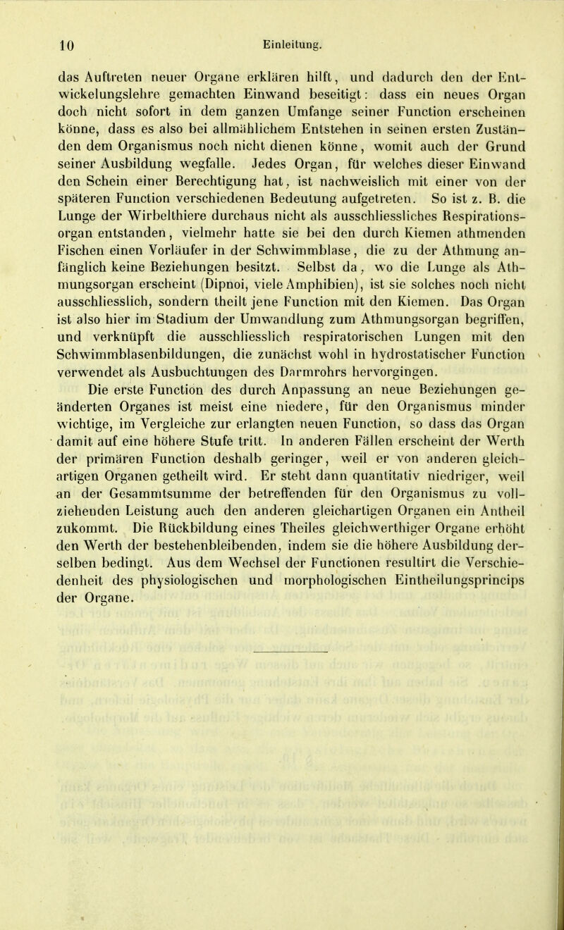 das Auftreten neuer Organe erklären hilft, und dadurch den der Ent- wicklungslehre gemachten Einwand beseitigt: dass ein neues Organ doch nicht sofort in dem ganzen Umfange seiner Function erscheinen könne, dass es also bei allmählichem Entstehen in seinen ersten Zustän- den dem Organismus noch nicht dienen könne, womit auch der Grund seiner Ausbildung wegfalle. Jedes Organ, für welches dieser Einwand den Schein einer Berechtigung hat, ist nachweislich mit einer von der späteren Function verschiedenen Bedeutung aufgetreten. So ist z. B. die Lunge der Wirbelthiere durchaus nicht als ausschliessliches Respirations- organ entstanden, vielmehr hatte sie bei den durch Kiemen athmenden Fischen einen Vorläufer in der Schwimmblase, die zu der Athmung an- fänglich keine Beziehungen besitzt. Selbst da, wo die Lunge als Ath- mungsorgan erscheint (Dipnoi, viele Amphibien), ist sie solches noch nicht ausschliesslich, sondern theilt jene Function mit den Kiemen. Das Organ ist also hier im Stadium der Umwandlung zum Athmungsorgan begriffen, und verknüpft die ausschliesslich respiratorischen Lungen mit den Schwimmblasenbildungen, die zunächst wohl in hydrostatischer Function verwendet als Ausbuchtungen des Darmrohrs hervorgingen. Die erste Function des durch Anpassung an neue Beziehungen ge- änderten Organes ist meist eine niedere, für den Organismus minder wichtige, im Vergleiche zur erlangten neuen Function, so dass das Organ damit auf eine höhere Stufe tritt. In anderen Fällen erscheint der Werth der primären Function deshalb geringer, weil er von anderen gleich- artigen Organen getheilt wird. Er steht dann quantitativ niedriger, weil an der Gesammtsumme der betreffenden für den Organismus zu voll- ziehenden Leistung auch den anderen gleichartigen Organen ein Antheil zukommt. Die Rückbildung eines Theiles gleichwerthiger Organe erhöht den Werth der bestehenbleibenden, indem sie die höhere Ausbildung der- selben bedingt. Aus dem Wechsel der Functionen resultirt die Verschie- denheit des physiologischen und morphologischen Eintheilungsprincips der Organe.