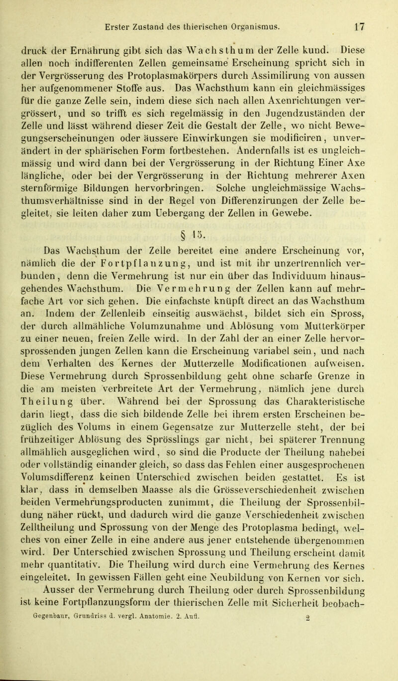 druck der Ernährung gibt sich das Wachsthum der Zelle kund. Diese allen noch indifferenten Zellen gemeinsame Erscheinung spricht sich in der Vergrösserung des Protoplasmakörpers durch Assimilirung von aussen her aufgenommener Stoffe aus. Das Wachsthum kann ein gleichmässiges für die ganze Zelle sein, indem diese sich nach allen Axenrichtungen ver- grössert, und so trifft es sich regelmässig in den Jugendzuständen der Zelle und lässt während dieser Zeit die Gestalt der Zelle, wo nicht Bewe- gungserscheinungen oder äussere Einwirkungen sie modificiren, unver- ändert in der sphärischen Form fortbestehen. Andernfalls ist es ungleich- mässig und wird dann bei der Vergrösserung in der Richtung Einer Axe längliche, oder bei der Vergrösserung in der Richtung mehrerer Axen sternförmige Bildungen hervorbringen. Solche ungleichmässige WTachs- thumsverhältnisse sind in der Regel von Differenzirungen der Zelle be- gleitet, sie leiten daher zum Uebergang der Zellen in Gewebe. § 15- Das Wachsthum der Zelle bereitet eine andere Erscheinung vor, nämlich die der Fortpflanzung, und ist mit ihr unzertrennlich ver- bunden , denn die Vermehrung ist nur ein über das Individuum hinaus- gehendes Wachsthum. Die Vermehrung der Zellen kann auf mehr- fache Art vor sich gehen. Die einfachste knüpft direct an das Wachsthum an. Indem der Zellenleib einseitig auswächst, bildet sich ein Spross, der durch allmähliche Volumzunahme und Ablösung vom Mutterkörper zu einer neuen, freien Zelle wird. In der Zahl der an einer Zelle hervor- sprossenden jungen Zellen kann die Erscheinung variabel sein, und nach dem Verhalten des Kernes der Mutterzelle Modificationen aufweisen. Diese Vermehrung durch Sprossenbildung geht ohne scharfe Grenze in die am meisten verbreitete Art der Vermehrung; nämlich jene durch Theilung über. Während bei der Sprossung das Charakteristische darin liegt, dass die sich bildende Zelle bei ihrem ersten Erscheinen be- züglich des Volums in einem Gegensatze zur Mutterzelle steht, der bei frühzeitiger Ablösung des Sprösslings gar nicht, bei späterer Trennung allmählich ausgeglichen wird, so sind die Producte der Theilung nahebei oder vollständig einander gleich, so dass das Fehlen einer ausgesprochenen Volumsdifferenz keinen Unterschied zwischen beiden gestattet. Es ist klar; dass in demselben Maasse als die Grösse Verschiedenheit zwischen beiden Vermehrungsproducten zunimmt, die Theilung der Sprossenbil- dung näher rückt, und dadurch wird die ganze Verschiedenheit zwischen Zelltheilung und Sprossung von der Menge des Protoplasma bedingt, wel- ches von einer Zelle in eine andere aus jener entstehende übergenommen wird. Der Unterschied zwischen Sprossung und Theilung erscheint damit mehr quantitativ. Die Theilung wird durch eine Vermehrung des Kernes eingeleitet. In gewissen Fällen geht eine Neubildung von Kernen vor sich. Ausser der Vermehrung durch Theilung oder durch Sprossenbildung ist keine Fortpflanzungsform der thierischen Zelle mit Sicherheit beobach- Gegenbaur, Grundriss d. vergl. Anatomie. 2. Aufl. 2