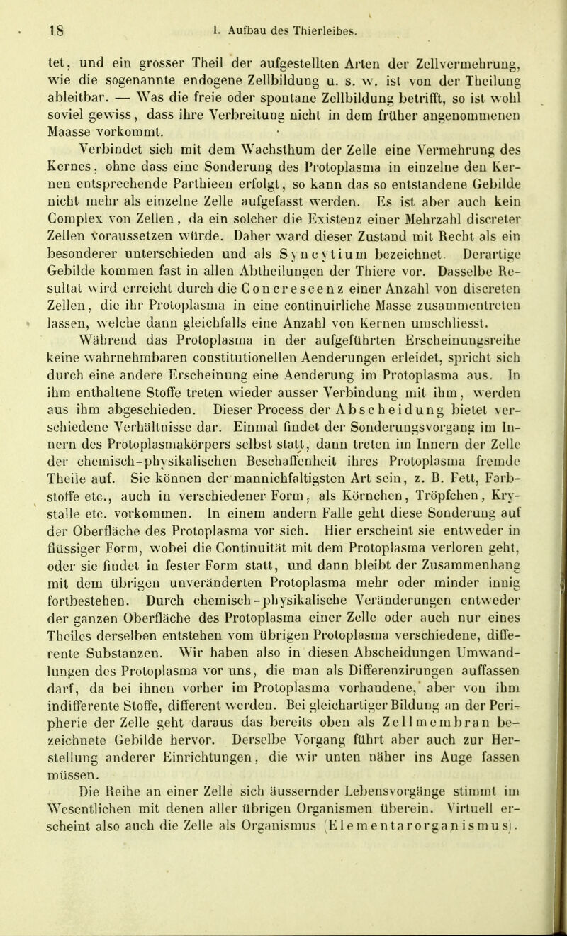 tet, und ein grosser Theil der aufgestellten Arten der Zellvermehrung, wie die sogenannte endogene Zellbildung u. s. w. ist von der Theilung ableitbar. — Was die freie oder spontane Zellbildung betrifft, so ist wohl soviel gewiss, dass ihre Verbreitung nicht in dem früher angenommenen Maasse vorkommt. Verbindet sich mit dem Wachsthum der Zelle eine Vermehrung des Kernes, ohne dass eine Sonderung des Protoplasma in einzelne den Ker- nen entsprechende Parthieen erfolgt, so kann das so entstandene Gebilde nicht mehr als einzelne Zelle aufgefasst werden. Es ist aber auch kein Complex von Zellen, da ein solcher die Existenz einer Mehrzahl discreter Zellen voraussetzen würde. Daher ward dieser Zustand mit Recht als ein besonderer unterschieden und als Syncytium bezeichnet. Derartige Gebilde kommen fast in allen Abtheilungen der Thiere vor. Dasselbe Re- sultat wird erreicht durch die Concrescenz einer Anzahl von discreten Zellen, die ihr Protoplasma in eine continuirliche Masse zusammentreten lassen, welche dann gleichfalls eine Anzahl von Kernen umschliesst. Während das Protoplasma in der aufgeführten Erscheinungsreihe keine wahrnehmbaren constitutionellen Aenderungen erleidet, spricht sich durch eine andere Erscheinung eine Aenderung im Protoplasma aus. In ihm enthaltene Stoffe treten wieder ausser Verbindung mit ihm, werden aus ihm abgeschieden. Dieser Process der Abscheidung bietet ver- schiedene Verhältnisse dar. Einmal findet der Sonderungsvorgane im In- nern des Protoplasmakörpers selbst statt, dann treten im Innern der Zelle der chemisch-physikalischen Beschaffenheit ihres Protoplasma fremde Theiie auf. Sie können der mannichfaltigsten Art sein, z. B. Fett, Farb- stoffe etc., auch in verschiedener Form7 als Körnchen, Tröpfchen, Kry- stalle etc. vorkommen. In einem andern Falle geht diese Sonderung auf der Oberfläche des Protoplasma vor sich. Hier erscheint sie entweder in flüssiger Form, wobei die Continuität mit dem Protoplasma verloren geht, oder sie findet in fester Form statt, und dann bleibt der Zusammenhang mit dem übrigen unveränderten Protoplasma mehr oder minder innig fortbestehen. Durch chemisch-physikalische Veränderungen entweder der ganzen Oberfläche des Protoplasma einer Zelle oder auch nur eines Theiles derselben entstehen vom übrigen Protoplasma verschiedene, diffe- rente Substanzen. Wir haben also in diesen Abscheidungen Umwand- lungen des Protoplasma vor uns, die man als Differenzirungen auffassen darf, da bei ihnen vorher im Protoplasma vorhandene, aber von ihm indifferente Stoffe, different werden. Bei gleichartiger Bildung an der Peri- pherie der Zelle geht daraus das bereits oben als Zellmembran be- zeichnete Gebilde hervor. Derselbe Vorgang führt aber auch zur Her- stellung anderer Einrichtungen, die wir unten näher ins Auge fassen müssen. Die Reihe an einer Zelle sich äussernder Lebensvorgänge stimmt im Wesentlichen mit denen aller übrigen Organismen überein. Virtuell er- scheint also auch die Zelle als Organismus (Elementarorganismus).