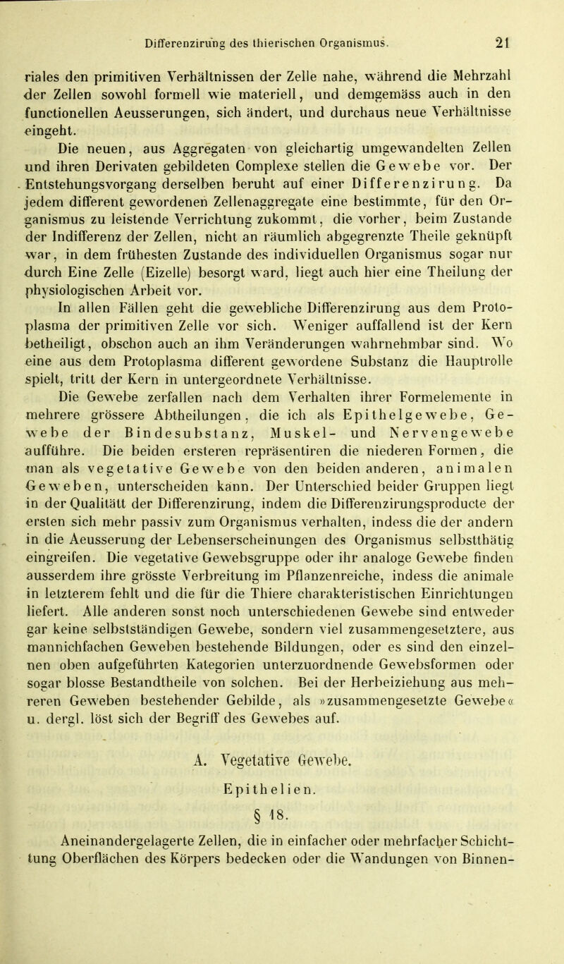 riales den primitiven Verhältnissen der Zelle nahe, während die Mehrzahl der Zellen sowohl formell wie materiell, und demgemäss auch in den functionellen Aeusserungen, sich ändert, und durchaus neue Verhältnisse eingeht. Die neuen, aus Aggregaten von gleichartig umgewandelten Zellen und ihren Derivaten gebildeten Complexe stellen die Gewebe vor. Der Entstehungsvorgang derselben beruht auf einer Differenzirung. Da jedem difFerent gewordenen Zellenaggregate eine bestimmte, für den Or- ganismus zu leistende Verrichtung zukommt, die vorher, beim Zustande der Indifferenz der Zellen, nicht an räumlich abgegrenzte Theile geknüpft war, in dem frühesten Zustande des individuellen Organismus sogar nur durch Eine Zelle (Eizelle) besorgt ward, liegt auch hier eine Theilung der physiologischen Arbeit vor. In allen Fällen geht die gewebliche Differenzirung aus dem Proto- plasma der primitiven Zelle vor sich. Weniger auffallend ist der Kern betheiligt, obschon auch an ihm Veränderungen wahrnehmbar sind. Wo eine aus dem Protoplasma different gewordene Substanz die Hauptrolle spielt, tritt der Kern in untergeordnete Verhältnisse. Die Gewebe zerfallen nach dem Verhalten ihrer Formelemente in mehrere grössere Abtheilungen, die ich als Epithelgewebe, Ge- webe der Bindesubstanz, Muskel- und Nervengewebe aufführe. Die beiden ersteren repräsentiren die niederen Formen, die man als vegetative Gewebe von den beiden anderen, animalen Geweben, unterscheiden kann. Der Unterschied beider Gruppen liegt in derQualitätt der Differenzirung, indem die Differenzirungsproducte der ersten sich mehr passiv zum Organismus verhalten, indess die der andern in die Aeusserung der Lebenserscheinungen des Organismus selbstthätig eingreifen. Die vegetative Gewebsgruppe oder ihr analoge Gewebe finden ausserdem ihre grösste Verbreitung im Pflanzenreiche, indess die animale in letzterem fehlt und die für die Thiere charakteristischen Einrichtungen liefert. Alle anderen sonst noch unterschiedenen Gewebe sind entweder gar keine selbstständigen Gewebe, sondern viel zusammengesetztere, aus mannichfachen Geweben bestehende Bildungen, oder es sind den einzel- nen oben aufgeführten Kategorien unterzuordnende Gewebsformen oder sogar blosse Bestandtheile von solchen. Bei der Herbeiziehung aus meh- reren Geweben bestehender Gebilde, als »zusammengesetzte Gewebe« u. dergl. löst sich der Begriff des Gewebes auf. A. Vegetative Gewebe. Epithelien. § 18. Aneinandergelagerte Zellen, die in einfacher oder mehrfacher Schicht- tung Oberflächen des Körpers bedecken oder die Wandungen von Binnen-