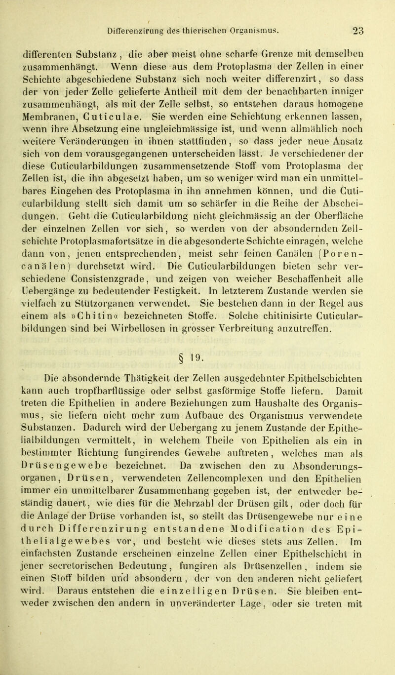 differenten Substanz , die aber meist ohne scharfe Grenze mit demselben zusammenhängt. Wenn diese aus dem Protoplasma der Zellen in einer Schichte abgeschiedene Substanz sich noch weiter differenzirt, so dass der von jeder Zelle gelieferte Antheil mit dem der benachbarten inniger zusammenhängt, als mit der Zelle selbst, so entstehen daraus homogene Membranen, Cuticulae. Sie werden eine Schichtung erkennen lassen, wenn ihre Absetzung eine ungleichmässige ist, und wenn allmählich noch weitere Veränderungen in ihnen stattfinden, so dass jeder neue Ansatz sich von dem vorausgegangenen unterscheiden lässt. Je verschiedener der diese Cuticularbildungen zusammensetzende Stoff vom Protoplasma der Zellen ist, die ihn abgesetzt haben, um so weniger wird man ein unmittel- bares Eingehen des Protoplasma in ihn annehmen können, und die Cuti- cularbildung stellt sich damit um so schärfer in die Reihe der Abschei- dungen. Geht die Cuticularbildung nicht gleichmässig an der Oberfläche der einzelnen Zellen vor sich, so werden von der absondernden Zell- schichte Protoplasmafortsätze in die abgesonderte Schichte einragen, welche dann von, jenen entsprechenden, meist sehr feinen Canälen (Poren- canälen) durchsetzt wird. Die Cuticularbildungen bieten sehr ver- schiedene Consistenzgrade, und zeigen von weicher Beschaffenheit alle Uebergänge zu bedeutender Festigkeit. In letzterem Zustande werden sie vielfach zu Stützorganen verwendet. Sie bestehen dann in der Regel aus einem als »Chitin« bezeichneten Stoffe. Solche chitinisirte Cuticular- bildungen sind bei Wirbellosen in grosser Verbreitung anzutreffen. § 19. Die absondernde Thätigkeit der Zellen ausgedehnter Epithelschichten kann auch tropfbarflüssige oder selbst gasförmige Stoffe liefern. Damit treten die Epithelien in andere Beziehungen zum Haushalte des Organis- mus, sie liefern nicht mehr zum Aufbaue des Organismus verwendete Substanzen. Dadurch wird der Uebergang zu jenem Zustande der Epithe- lialbildungen vermittelt, in welchem Theile von Epithelien als ein in bestimmter Richtung fungirendes Gewebe auftreten, welches man als Drüsengewebe bezeichnet. Da zwischen den zu Absonderungs- organen, Drüsen, verwendeten Zellencomplexen und den Epithelien immer ein unmittelbarer Zusammenhang gegeben ist, der entweder be- ständig dauert, wie dies für die Mehrzahl der Drüsen gilt, oder doch für die Anlage der Drüse vorhanden ist, so stellt das Drüsengewebe nur eine durch Differenzirung entstandene Modification des Epi- thelialgewebes vor, und besteht wie dieses stets aus Zellen. Im einfachsten Zustande erscheinen einzelne Zellen einer Epithelschicht in jener secretorischen Bedeutung, fungiren als Drüsenzellen , indem sie einen Stoff bilden und absondern , der von den anderen nicht geliefert wird. Daraus entstehen die einzelligen Drüsen. Sie bleiben ent- weder zwischen den andern in unveränderter Lage, oder sie treten mit