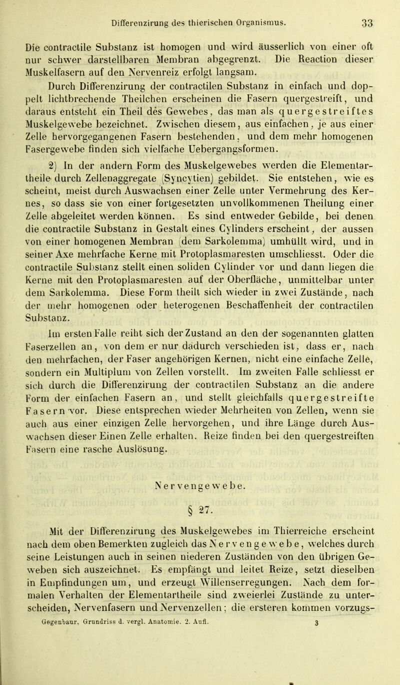 Die contractile Substanz ist homogen und wird äusserlich von einer oft nur schwer darstellbaren Membran abgegrenzt. Die Reaction dieser Muskelfasern auf den Nervenreiz erfolgt langsam. Durch Differenzirung der contractilen Substanz in einfach und dop- pelt lichtbrechende Theilchen erscheinen die Fasern quergestreift, und daraus entsteht ein Theil des Gewebes, das man als quergestreiftes Muskelgewebe bezeichnet. Zwischen diesem, aus einfachen, je aus einer Zelle hervorgegangenen Fasern bestehenden, und dem mehr homogenen Fasergewebe finden sich vielfache Uebergangsformen. 2) In der andern Form des Muskelgewebes werden die Elementar- theile durch Zellenaggregate (Syncytien) gebildet. Sie entstehen, wie es scheint, meist durch Auswachsen einer Zelle unter Vermehrung des Ker- nes, so dass sie von einer fortgesetzten unvollkommenen Theilung einer Zelle abgeleitet werden können. Es sind entweder Gebilde, bei denen die contractile Substanz in Gestalt eines Cylinders erscheint, der aussen von einer homogenen Membran (dem Sarkolemma) umhüllt wird, und in seiner Axe mehrfache Kerne mit Protoplasmaresten umschliesst. Oder die contractile Substanz stellt einen soliden Cylinder vor und dann liegen die Kerne mit den Protoplasmareslen auf der Oberfläche, unmittelbar unter dem Sarkolemma. Diese Form theilt sich wieder in zwei Zustände, nach der mehr homogenen oder heterogenen Beschaffenheit der contractilen Substanz. Im ei sten Falle reiht sich der Zustand an den der sogenannten glatten Faserzellen an, von dem er nur dadurch verschieden ist, dass er, nach den mehrfachen, der Faser angehörigen Kernen, nicht eine einfache Zelle, sondern ein Multiplum von Zellen vorstellt. Im zweiten Falle schliesst er sich durch die Differenzirung der contractilen Substanz an die andere Form der einfachen Fasern an, und stellt gleichfalls quergestreifte Fasern vor. Diese entsprechen wieder Mehrheiten von Zellen, wenn sie auch aus einer einzigen Zelle hervorgehen, und ihre Länge durch Aus- wachsen dieser Einen Zelle erhalten. Reize finden bei den quergestreiften Fasern eine rasche Auslösung. Nervengewebe. § 27. Mit der Differenzirung des Muskelgewebes im Thierreiche erscheint nach dem oben Bemerkten zugleich das Nervengewebe, welches durch seine Leistungen auch in seinen niederen Zuständen von den übrigen Ge- weben sich auszeichnet. Es empfängt und leitet Reize, setzt dieselben in Empfindungen um, und erzeugt Willenserregungen. Nach dem for- malen Verhalten der Elementartheile sind zweierlei Zustände zu unter- scheiden, Nervenfasern und Nervenzellen; die ersteren kommen vorzugs- Gegenbaur, Grundriss d. vergl. Anatomie. 2. Aufl. 3