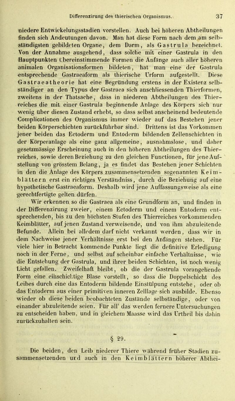 niedere Entwickelungsstadien vorstellen. Auch bei höheren Abtheilungen finden sich Andeutungen davon. Man hat diese Form nach dem am selb- ständigsten gebildeten Organe, dem Darm, als Gastrula bezeichnet. Von der Annahme ausgehend, dass solche mit einer Gastrula in den Hauptpunkten übereinstimmende Formen die Anfänge auch aller höheren animalen Organisationsformen bildeten, hat man eine der Gastrula entsprechende Gastraeaform als thierische Urform aufgestellt. Diese -Gastraeatheorie hat eine Begründung erstens in der Existenz selb- ständiger an den Typus der Gastraea sich anschliessenden Thierformen, zweitens in der Thatsache, dass in niederen Abtheilungen des Thier- reiches die mit einer Gastrula beginnende Anlage des Körpers sich nur wenig über diesen Zustand erhebt, so dass selbst anseheinend bedeutende Complicationen des Organismus immer wieder auf das Bestehen jener beiden Körperschichten zurückführbar sind. Drittens ist das Vorkommen jener beiden das Ectoderm und Entoderm bildenden Zellenschichten in der Körperanlage als eine ganz allgemeine, ausnahmslose, und daher gesetzmässige Erscheinung auch in den höheren Abtheilungen des Thier- reiches, sowie deren Beziehung zu den gleichen Functionen, für jene Auf- stellung von grösstem Belang, ja es findet das Bestehen jener Schichten in den die Anlage des Körpers zusammensetzenden sogenannten Keim- blättern erst ein richtiges Verständniss, durch die Beziehung auf eine hypothetische Gastraeaform. Deshalb wird jene Auffassungsweise als eine gerechtfertigte gelten dürfen. Wir erkennen so die Gastraea als eine Grundform an, und finden in •der Differenzirung zweier, einem Ectoderm und einem Entoderm ent- sprechenden, bis zu den höchsten Stufen des Thierreiches vorkommenden Keimblätter, auf jenen Zustand verweisende, und von ihm abzuleitende Befunde. Allein bei alledem darf nicht verkannt werden, dass wir in dem Nachweise jener Verhältnisse erst bei den Anfängen stehen. Für viele hier in Betracht kommende Punkte liegt die definitive Erledigung noch in der Ferne, und selbst auf scheinbar einfache Verhältnisse, wie die Entstehung der Gastrula, und ihrer beiden Schichten, ist noch wenig Licht gefallen. Zweifelhaft bleibt, ob die der Gastrula vorangehende Form eine einschichtige Blase vorstellt , so dass die Doppelschicht des Leibes durch eine das Entoderm bildende Einstülpung entstehe, oder ob das Entoderm aus einer primitiven inneren Zelllage sich ausbilde. Ebenso wieder ob diese beiden beobachteten Zustände selbständige, oder von einander abzuleitende seien. Für all' das werden fernere Untersuchungen zu entscheiden haben, und in gleichem Maasse wird das Urtheil bis dahin zurückzuhalten sein. § 29.  Die beiden, den Leib niederer Thiere während früher Stadien zu- sammensetzenden urd auch in den Keimblättern höherer Abthei-