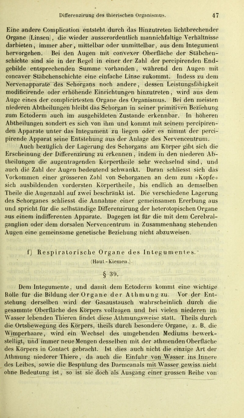 Eine andere Complication entsteht durch das Hinzutreten lichtbrechender Organe (Linsen), die wieder ausserordentlich mannichfaltige Verhältnisse darbieten, immer aber, mittelbar oder unmittelbar, aus dem Integument hervorgehen. Bei den Augen mit convexer Oberfläche der Stäbchen- schichte sind sie in der Regel in einer der Zahl der percipirenden End- gebilde entsprechenden Summe vorhanden, während den Augen mit concaver Stäbchenschichte eine einfache Linse zukommt. Indess zu dem Nervenapparate des Sehorgans noch andere, dessen Leistungsfähigkeit modificirende oder erhöhende Einrichtungen hinzutreten, wird aus dem Auge eines der complicirtesten Organe des Organismus. Bei den meisten niederen Abtheilungen bleibt das Sehorgan in seiner primitiven Beziehung zum Ectoderm auch im ausgebildeten Zustande erkennbar. In höheren Abtheilungen sondert es sich von ihm und kommt mit seinem percipiren- den Apparate unter das Integument zu liegen oder es nimmt der perci- pirende Apparat seine Entstehung aus der Anlage des Nervencentrum. Auch bezüglich der Lagerung des Sehorgans am Körper gibt sich die Erscheinung der Differenzirung zu erkennen, indem in den niederen Ab- theilungen die augentragenden Körpertheile sehr wechselnd sind, und auch die Zahl der Augen bedeutend schwankt. Daran schliesst sich das Vorkommen einer grösseren Zahl von Sehorganen an dem zum »Kopfe« sich ausbildenden vordersten Körpertheile, bis endlich an demselben Theile die Augenzahl auf zwei beschränkt ist. Die verschiedene Lagerung des Sehorganes schliesst die Annahme einer gemeinsamen Ererbung aus und spricht für die selbständige Differenzirung der heterotopischen Organe aus einem indifferenten Apparate. Dagegen ist für die mit dem Cerebral- ganglion oder dem dorsalen Nervencentrum in Zusammenhang stehenden Augen eine gemeinsame genetische Beziehung nicht abzuweisen. f) Respiratorische Organe des Integ um ent es. * (Haut - Kiemen.). § 39. Dem Integumente, und damit dem Ectoderm kommt eine wichtige Rolle für die Bildung der Organe der Athmung zu. Vor der Ent- stehung derselben wird der Gasaustausch wahrscheinlich durch die gesammte Oberfläche des Körpers vollzogen und bei vielen niederen im Wasser lebenden Thieren findet diese Athmungsweise statt. Theils durch die Ortsbewegung des Körpers, theils durch besondere Organe, z. B. die Wimperhaare, wird ein Wechsel des umgebenden Mediums bewerk- stelligt, und immer neue Mengen desselben mit der athmenden Oberfläche des Körpers in Contact gebracht. Ist dies auch nicht die einzige Art der Athmung niederer Thiere, da auch die Einfuhr von Wasser ins Innere des Leibes, sowie die Bespülung des Darmcanals mit Wasser gewiss nicht ohne Bedeutung ist, so ist sie doch als Ausgang einer grossen Reihe von