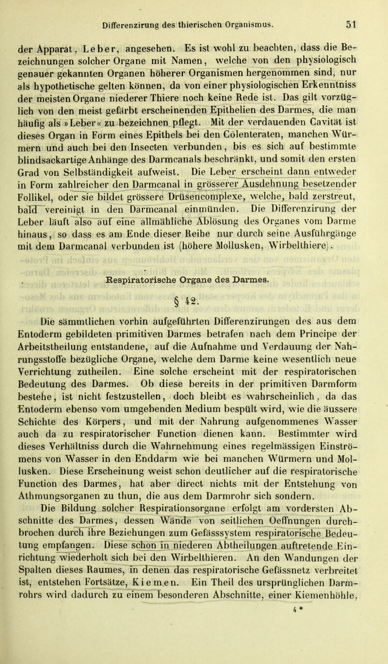 der Apparat, Leber, angesehen. Es ist wohl zu beachten, dass die Be- zeichnungen solcher Organe mit Namen, welche von den physiologisch genauer gekannten Organen höherer Organismen hergenommen sind, nur als hypothetische gelten können, da von einer physiologischen Erkenntniss der meisten Organe niederer Thiere noch keine Rede ist. Das gilt vorzüg- lich von den meist gefärbt erscheinenden Epithelien des Darmes, die man häufig als »Leber« zu bezeichnen pflegt. Mit der verdauenden Cavität ist dieses Organ in Form eines Epithels bei den Cölenteraten, manchen Wür- mern und auch bei den Insecten verbunden, bis es sich auf bestimmte blindsackartige Anhänge des Darmcanals beschränkt, und somit den ersten Grad von Selbständigkeit aufweist. Die Leber jersch eint dann entweder in Form zahlreicher den Darmcanal in grösserer Ausdehnung besetzender Follikel, odeFsie bildet grössere Drüsencomplexe, welche, bald zerstreut, balcT vereinigt in den Darmcanal einmünden. Die Differenzirung der Leber läuft also auf eine allmähliche Ablösung des Organes vom Darme hinaus, so dass es am Ende dieser Reihe nur durch seine Ausführgänge mit dem Darmcanal verbunden ist (höhere Mollusken, Wirbelthiere). Respiratorische Organe des Darmes. § 42. Die sämmtlichen vorhin aufgeführten Differenzirungen des aus dem Entoderm gebildeten primitiven Darmes betrafen nach dem Principe der Arbeitstheilung entstandene, auf die Aufnahme und Verdauung der Nah- rungsstoffe bezügliche Organe, welche dem Darme keine wesentlich neue Verrichtung zutheilen. Eine solche erscheint mit der respiratorischen Bedeutung des Darmes. Ob diese bereits in der primitiven Darmform bestehe, ist nicht festzustellen, doch bleibt es wahrscheinlich, da das Entoderm ebenso vom umgebenden Medium bespült wird, wie die äussere Schichte des Körpers, und mit der Nahrung aufgenommenes Wasser auch da zu respiratorischer Function dienen kann. Bestimmter wird dieses Verhältniss durch die Wahrnehmung eines regelmässigen Einströ- mens von Wasser in den Enddarm wie bei manchen Würmern und Mol- lusken. Diese Erscheinung weist schon deutlicher auf die respiratorische Function des Darmes, hat aber direct nichts mit der Entstehung von Athmungsorganen zu thun, die aus dem Darmrohr sich sondern. Die Bildung solcher Respirationsorgane erfolgt am vordersten Ab- schnitte des Darmes, dessen Wände von seitlichen Oeffnungen durch- brochen durch ihre Beziehungen zum Gefässsystem respiratorische Bedeu- tung empfangen. Diese schon in niederen Abtheilungen auftretende Ein- richtung wiederholt sich bei den Wirbelthieren. An den Wandungen der Spalten dieses Raumes, in denen das respiratorische Gefässnetz verbreitet ist, entstehen Fortsätze, Kiemen. Ein Theil des ursprünglichen Darm- rohrs wird dadurch zu einem besonderen Abschnitte, einer Kiemenhöhle, 4*