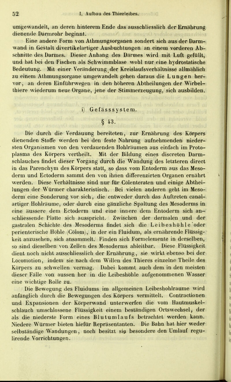 umgewandelt, an deren hinterem Ende das ausschliesslich der Ernährung dienende Darmrohr beginnt. Eine andere Form von Athmungsorganen sondert sich aus der Darm- wand in Gestalt divertikelartiger Ausbuchtungen an einem vorderen Ab- schnitte des Darmes. Dieser Anhang des Darmes wird mit Luft gefüllt, und hat bei den Fischen als Schwimmblase wohl nur eine hydrostatische Bedeutung. Mit einer Veränderung der Kreislaufsverhältnisse allmählich zu einem Athmungsorgane umgewandelt gehen daraus die Lungen her- vor, an deren Einführwegen in den höheren Abtheilungen der Wirbel- thiere wiederum neue Organe, jene der Stimmerzeugung, sich ausbilden. i) Gefässsystem. § 43. Die durch die Verdauung bereiteten, zur Ernährung des Körpers dienenden Stoffe werden bei den feste Nahrung aufnehmenden nieder- sten Organismen von den verdauenden Hohlräumen aus einfach im Proto- plasma des Körpers vertheilt. Mit der Bildung eines discreten Darm- schlauches findet dieser Vorgang durch die Wandung des letzteren direct in das Parenchym des Körpers statt, so dass vom Entoderm aus das Meso- derm und Ectoderm sammt den von ihnen differenzirten Organen ernährt werden. Diese Verhältnisse sind nur für Cölenteraten und einige Abthei- lungen der Würmer charakteristisch. Bei vielen anderen geht im Meso- derm eine Sonderung vor sich, die entweder durch das Auftreten canal- artiger Hohlräume, oder durch eine gänzliche Spaltung des Mesoderms in eine äussere dem Ectoderm und eine innere dem Entoderm sich an- schliessende Platte sich ausspricht. Zwischen der dermalen und der gastralen Schichte des Mesoderms findet sich die Leibeshöhie oder perienterische Höhle (Cölom), in der ein Fluidum, als ernährende Flüssig- keit anzusehen, sich ansammelt. Finden sich Formelemente in derselben, so sind dieselben von Zellen des Mesoderms ableitbar. Diese Flüssigkeit dient noch nicht ausschliesslich der Ernährung, sie wirkt ebenso bei der Locomotion, indem sie nach dem Willen des Thieres einzelne Theile des Körpers zu schwellen vermag. Dabei kommt auch dem in den meisten dieser Fälle von aussen her in die Leibeshöhle aufgenommenen Wasser eine wichtige Rolle zu. Die Bewegung des Fluidums im allgemeinen Leibeshohlraume wird anfänglich durch die Bewegungen des Körpers vermittelt. Contractionen und Expansionen der Körperwand unterwerfen die vom Hautmuskel- schlauch umschlossene Flüssigkeit einem beständigen Ortswechsel, der als die niederste Form eines Blutumlaufs betrachtet werden kann. Niedere Würmer bieten hiefür Repräsentanten. Die Bahn hat hier weder selbständige Wandungen, noch besitzt sie besondere den Umlauf regu- lirende Vorrichtungen.