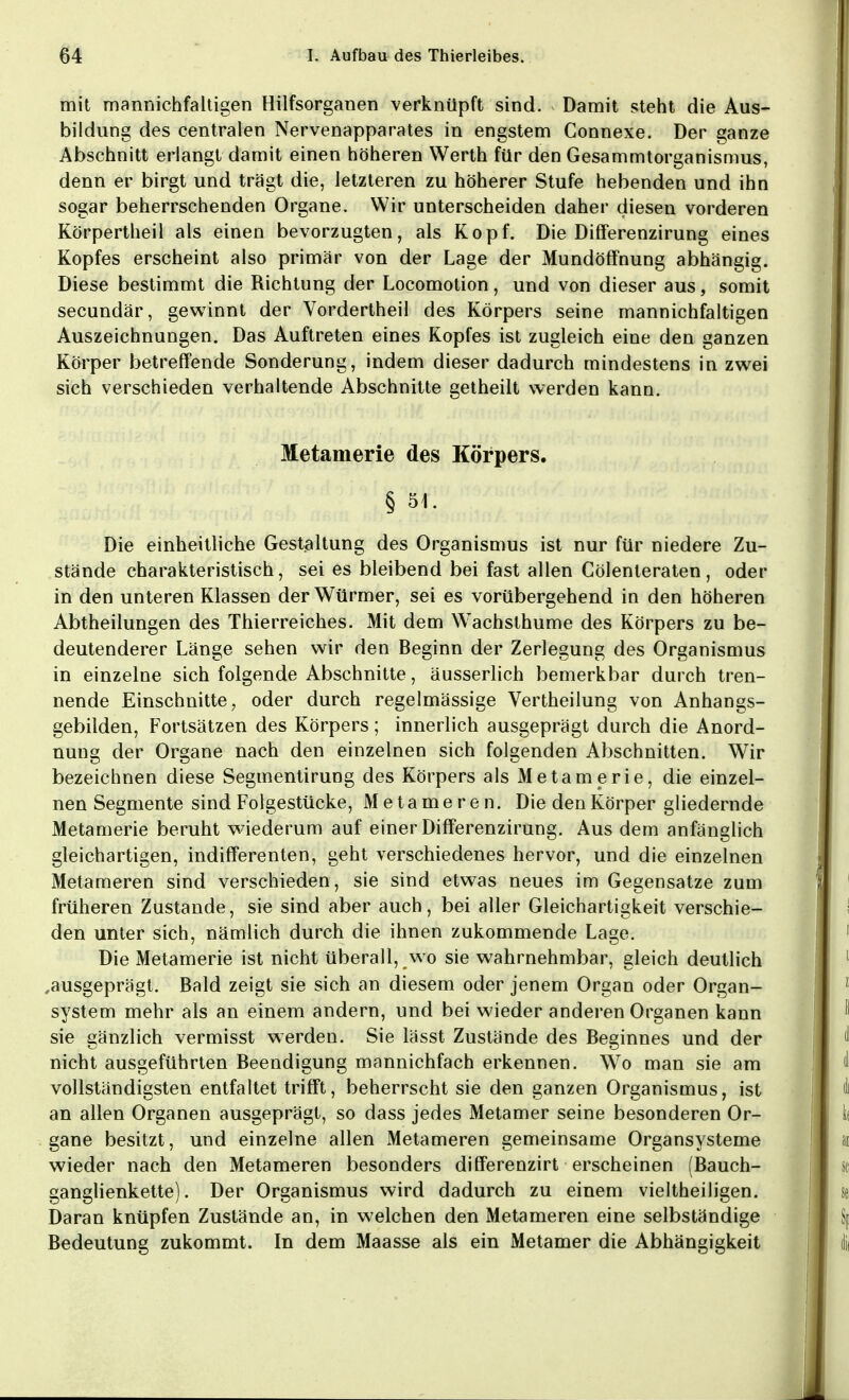 mit mannichfaltigen Hilfsorganen verknüpft sind. Damit steht die Aus- bildung des centralen Nervenapparates in engstem Connexe. Der ganze Abschnitt erlangt damit einen höheren Werth für den Gesammtorganismus, denn er birgt und trägt die, letzteren zu höherer Stufe hebenden und ihn sogar beherrschenden Organe. Wir unterscheiden daher diesen vorderen Körpertheil als einen bevorzugten, als Kopf. Die Differenzirung eines Kopfes erscheint also primär von der Lage der Mundöffnung abhängig. Diese bestimmt die Richtung der Locomotion, und von dieser aus, somit secundär, gewinnt der Vordertheil des Körpers seine mannichfaltigen Auszeichnungen. Das Auftreten eines Kopfes ist zugleich eine den ganzen Körper betreifende Sonderung, indem dieser dadurch mindestens in zwei sich verschieden verhaltende Abschnitte getheilt werden kann. Metamerie des Körpers. § 51. Die einheitliche Gestaltung des Organismus ist nur für niedere Zu- stände charakteristisch, sei es bleibend bei fast allen Gölenteraten, oder in den unteren Klassen der Würmer, sei es vorübergehend in den höheren Abtheilungen des Thierreiches. Mit dem Wachslhume des Körpers zu be- deutenderer Länge sehen wir den Beginn der Zerlegung des Organismus in einzelne sich folgende Abschnitte, äusserlich bemerkbar durch tren- nende Einschnitte, oder durch regelmässige Vertheilung von Anhangs- gebilden, Fortsätzen des Körpers; innerlich ausgeprägt durch die Anord- nung der Organe nach den einzelnen sich folgenden Abschnitten. Wir bezeichnen diese Segmentirung des Körpers als Metamerie, die einzel- nen Segmente sind Folgestücke, Metameren. Die den Körper gliedernde Metamerie beruht wiederum auf einer Differenzirung. Aus dem anfänglich gleichartigen, indifferenten, geht verschiedenes hervor, und die einzelnen Metameren sind verschieden, sie sind etwas neues im Gegensatze zum früheren Zustande, sie sind aber auch, bei aller Gleichartigkeit verschie- den unter sich, nämlich durch die ihnen zukommende Lage. Die Metamerie ist nicht überall, wo sie wahrnehmbar, gleich deutlich ,ausgeprägt. Bald zeigt sie sich an diesem oder jenem Organ oder Organ- system mehr als an einem andern, und bei wieder anderen Organen kann sie gänzlich vermisst werden. Sie lässt Zustände des Beginnes und der nicht ausgeführten Beendigung mannichfach erkennen. Wo man sie am vollständigsten entfaltet trifft, beherrscht sie den ganzen Organismus, ist an allen Organen ausgeprägt, so dass jedes Metamer seine besonderen Or- gane besitzt, und einzelne allen Metameren gemeinsame Organsysteme wieder nach den Metameren besonders differenzirt erscheinen (Bauch- ganglienkette). Der Organismus wird dadurch zu einem vieltheiligen. Daran knüpfen Zustände an, in welchen den Metameren eine selbständige Bedeutung zukommt. In dem Maasse als ein Metamer die Abhängigkeit