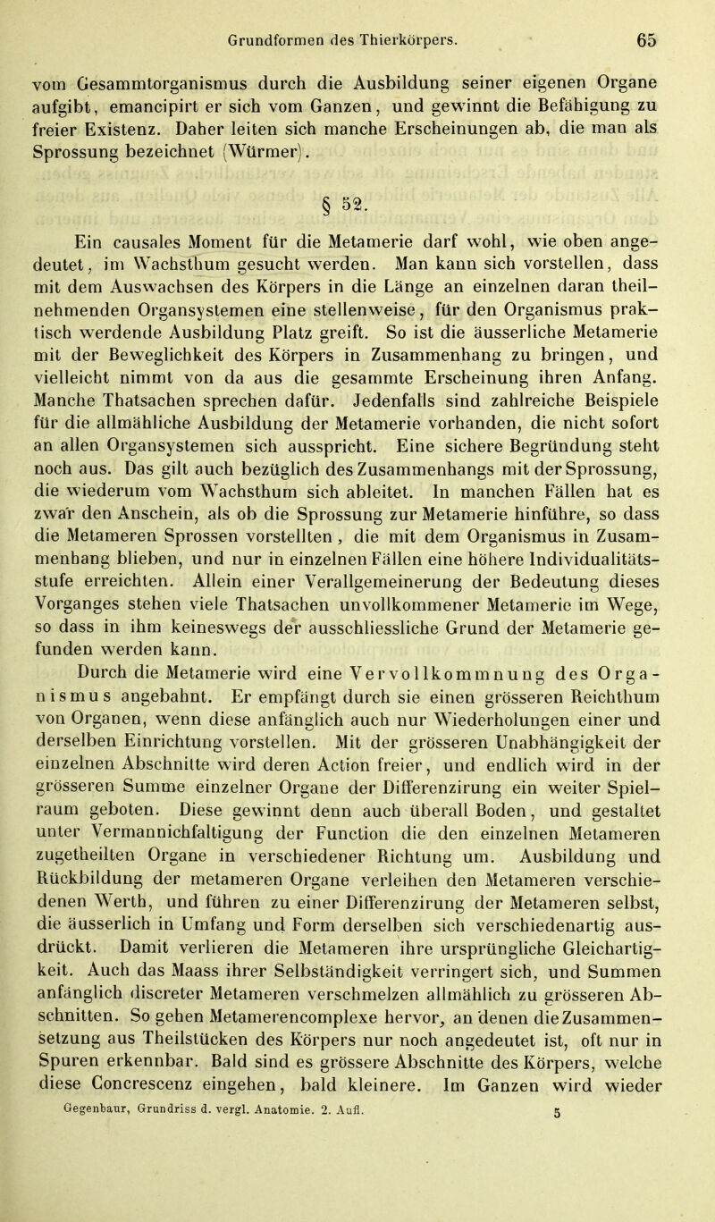 vom Gesammtorganismus durch die Ausbildung seiner eigenen Organe aufgibt, emancipirt er sich vom Ganzen, und gewinnt die Befähigung zu freier Existenz. Daher leiten sich manche Erscheinungen ab, die man als Sprossung bezeichnet (Würmer). § S2- Ein causales Moment für die Metamerie darf wohl, wie oben ange- deutet, im Wachsthum gesucht werden. Man kann sich vorstellen, dass mit dem Auswachsen des Körpers in die Länge an einzelnen daran theil- nehmenden Organsystemen eine stellenweise, für den Organismus prak- tisch werdende Ausbildung Platz greift. So ist die äusserliche Metamerie mit der Beweglichkeit des Körpers in Zusammenhang zu bringen, und vielleicht nimmt von da aus die gesammte Erscheinung ihren Anfang. Manche Thatsachen sprechen dafür. Jedenfalls sind zahlreiche Beispiele für die allmähliche Ausbildung der Metamerie vorhanden, die nicht sofort an allen Organsystemen sich ausspricht. Eine sichere Begründung steht noch aus. Das gilt auch bezüglich des Zusammenhangs mit der Sprossung, die wiederum vom Wachsthum sich ableitet. In manchen Fällen hat es zwar den Anschein, als ob die Sprossung zur Metamerie hinführe, so dass die Metameren Sprossen vorstellten, die mit dem Organismus in Zusam- menhang blieben, und nur in einzelnen Fällen eine höhere Individualitäts- stufe erreichten. Allein einer Verallgemeinerung der Bedeutung dieses Vorganges stehen viele Thatsachen unvollkommener Metamerie im Wege, so dass in ihm keineswegs der ausschliessliche Grund der Metamerie ge- funden werden kann. Durch die Metamerie wird eine Vervollkommnung des Orga- nismus angebahnt. Er empfängt durch sie einen grösseren Reichthum von Organen, wenn diese anfänglich auch nur Wiederholungen einer und derselben Einrichtung vorstellen. Mit der grösseren Unabhängigkeit der einzelnen Abschnitte wird deren Action freier, und endlich wird in der grösseren Summe einzelner Organe der Differenzirung ein weiter Spiel- raum geboten. Diese gewinnt denn auch überall Boden, und gestaltet unter Vermannichfaltigung der Function die den einzelnen Metameren zugetheilten Organe in verschiedener Richtung um. Ausbildung und Rückbildung der metameren Organe verleihen den Metameren verschie- denen Werth, und führen zu einer Differenzirung der Metameren selbst, die äusserlich in Umfang und Form derselben sich verschiedenartig aus- drückt. Damit verlieren die Metameren ihre ursprüngliche Gleichartig- keit. Auch das Maass ihrer Selbständigkeit verringert sich, und Summen anfänglich discreter Metameren verschmelzen allmählich zu grösseren Ab- schnitten. So gehen Metamerencomplexe hervor, an denen die Zusammen- setzung aus Theilstücken des Körpers nur noch angedeutet ist, oft nur in Spuren erkennbar. Bald sind es grössere Abschnitte des Körpers, welche diese Concrescenz eingehen, bald kleinere. Im Ganzen wird wieder Gegenbaur, Grundriss d. vergl. Anatomie. 2. Aufl. 5