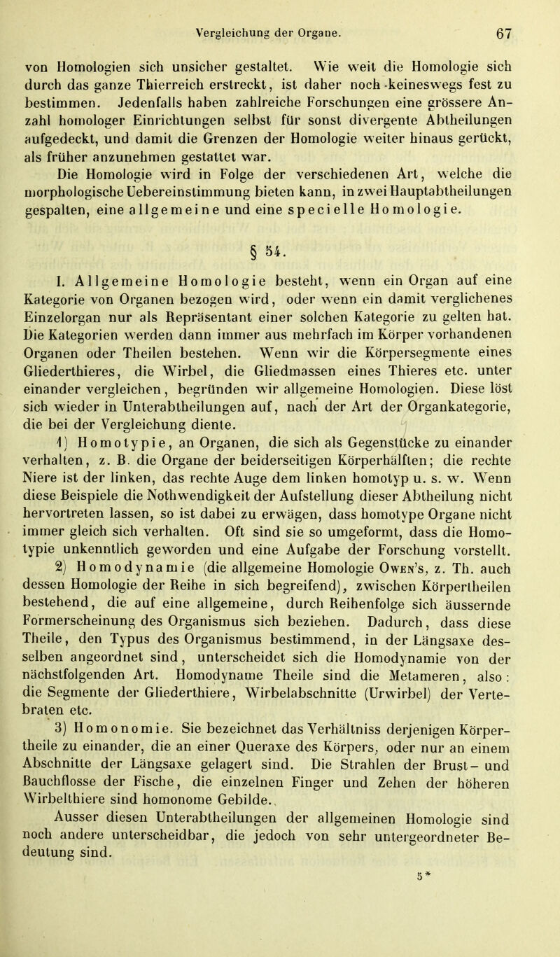 von Homologien sich unsicher gestaltet. Wie weit die Homologie sich durch das ganze Thierreich erstreckt, ist daher noch keineswegs fest zu bestimmen. Jedenfalls haben zahlreiche Forschungen eine grössere An- zahl homologer Einrichtungen selbst für sonst divergente Abtheilungen aufgedeckt, und damit die Grenzen der Homologie weiter hinaus gerückt, als früher anzunehmen gestattet war. Die Homologie wird in Folge der verschiedenen Art, welche die morphologische Uebereinstimmung bieten kann, in zwei Hauptabtheilungen gespalten, eine allgemeine und eine specielle Homologie. § 54. L Allgemeine Homologie besteht, wenn ein Organ auf eine Kategorie von Organen bezogen wird, oder wenn ein damit verglichenes Einzelorgan nur als Repräsentant einer solchen Kategorie zu gelten hat. Die Kategorien werden dann immer aus mehrfach im Körper vorhandenen Organen oder Theilen bestehen. Wenn wir die Körpersegmente eines Gliederthieres, die Wirbel, die Gliedmassen eines Thieres etc. unter einander vergleichen, begründen wir allgemeine Homologien. Diese löst sich wieder in Unterabtheilungen auf, nach der Art der Organkategorie, die bei der Vergleichung diente. 1} Homotypie,an Organen, die sich als Gegenstücke zu einander verhalten, z. B. die Organe der beiderseitigen Körperhälften; die rechte Niere ist der linken, das rechte Auge dem linken homotyp u. s. w. Wenn diese Beispiele die Notwendigkeit der Aufstellung dieser Abtheilung nicht hervortreten lassen, so ist dabei zu erwägen, dass homotype Organe nicht immer gleich sich verhalten. Oft sind sie so umgeformt, dass die Homo- typie unkenntlich geworden und eine Aufgabe der Forschung vorstellt. 2) Homodynamie (die allgemeine Homologie Owen's, z. Th. auch dessen Homologie der Reihe in sich begreifend), zwischen Körpertheilen bestehend, die auf eine allgemeine, durch Reihenfolge sich äussernde Formerscheinung des Organismus sich beziehen. Dadurch, dass diese Theile, den Typus des Organismus bestimmend, in der Längsaxe des- selben angeordnet sind, unterscheidet sich die Homodynamie von der nächstfolgenden Art. Homodyname Theile sind die Metameren, also: die Segmente der Gliederthiere, Wirbelabschnitte (Urwirbel) der Verte- braten etc. 3) Homonomie. Sie bezeichnet das Verhältniss derjenigen Körper- theile zu einander, die an einer Queraxe des Körpers, oder nur an einem Abschnitte der Längsaxe gelagert sind. Die Strahlen der Brust- und Bauchflosse der Fische, die einzelnen Finger und Zehen der höheren Wirbelthiere sind homonome Gebilde. Ausser diesen Unterabtheilungen der allgemeinen Homologie sind noch andere unterscheidbar, die jedoch von sehr untergeordneter Be- deutung sind. 5*