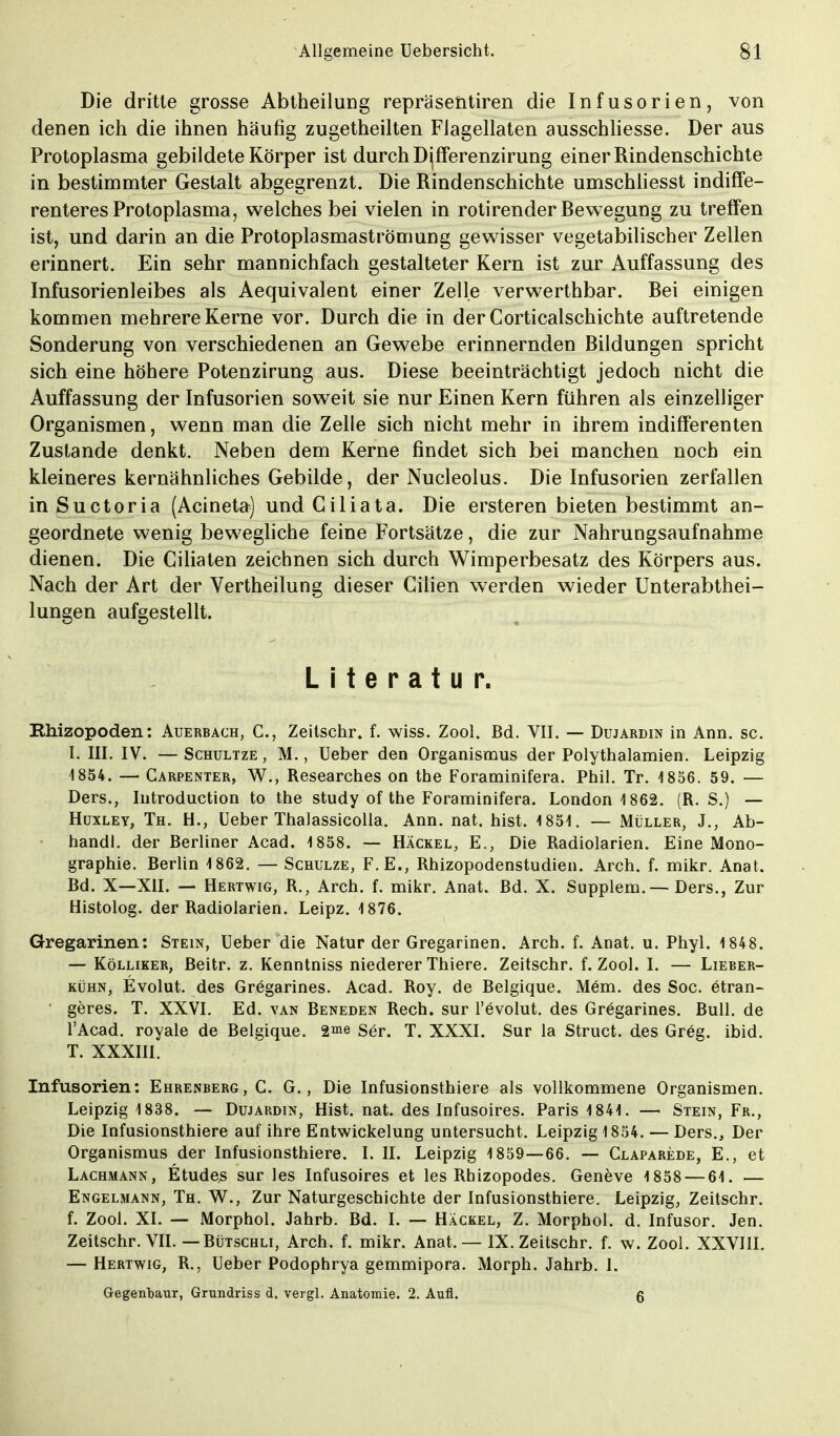 Allgemeine Uebersicht. 81 Die dritte grosse Abtheilung repräsentiren die Infusorien, von denen ich die ihnen häufig zugetheilten Fiagellaten ausschliesse. Der aus Protoplasma gebildete Körper ist durch Differenzirung einer Rindenschichte in bestimmter Gestalt abgegrenzt. Die Rindenschichte umschliesst indiffe- renteres Protoplasma, welches bei vielen in rotirender Bewegung zu treffen ist, und darin an die Protoplasmaströmung gewisser vegetabilischer Zellen erinnert. Ein sehr mannichfach gestalteter Kern ist zur Auffassung des Infusorienleibes als Aequivalent einer Zelle verwerthbar. Bei einigen kommen mehrere Kerne vor. Durch die in der Corticalschichte auftretende Sonderung von verschiedenen an Gewebe erinnernden Bildungen spricht sich eine höhere Potenzirung aus. Diese beeinträchtigt jedoch nicht die Auffassung der Infusorien soweit sie nur Einen Kern führen als einzelliger Organismen, wenn man die Zelle sich nicht mehr in ihrem indifferenten Zustande denkt. Neben dem Kerne findet sich bei manchen noch ein kleineres kernähnliches Gebilde, der Nucleolus. Die Infusorien zerfallen inSuctoria (Acineta) und Giliata. Die ersteren bieten bestimmt an- geordnete wenig bewegliche feine Fortsätze, die zur Nahrungsaufnahme dienen. Die Ciliaten zeichnen sich durch Wimperbesatz des Körpers aus. Nach der Art der Vertheilung dieser Cilien werden wieder Unterabthei- lungen aufgestellt. Literatur. Rhizopoden: Auerbach, C, Zeitschr. f. wiss. Zool. Bd. VII. — Dujardin in Ann. sc. I. HL IV. —Schultze, M., Ueber den Organismus der Polythalamien. Leipzig 1854. — Carpenter, W., Researches on the Foraminifera. Phil. Tr. 1856. 59. — Ders., Introduction to the study of the Foraminifera. London 1862. (R. S.) — Huxley, Th. H., Ueber Thalassicolla. Ann. nat. hist. 1851. — Müller, J., Ab- handl. der Berliner Acad. 1858. — Häckel, E., Die Radiolarien. Eine Mono- graphie. Berlin 1862. — Schulze, F.E., Rhizopodenstudien. Arch. f. mikr. Anat. Bd. X—XII. — Hertwig, R., Arch. f. mikr. Anat. Bd. X. Supplem. — Ders., Zur Histolog. der Radiolarien. Leipz. 1876. Gregarinen: Stein, Ueber die Natur der Gregarinen. Arch. f. Anat. u. Phyl. 1848. — Kölliker, Beitr. z. Kenntniss niederer Thiere. Zeitschr. f. Zool. I. — Lieber- kühn, Evolut. des Gregarines. Acad. Roy. de Belgique. Mem. des Soc. etran- geres. T. XXVI. Ed. van Beneden Rech, sur l'evolut. des Gregarines. Bull, de l'Acad. royale de Belgique. 2me Ser. T. XXXI. Sur la Struct. des Greg. ibid. T. XXXIII. Infusorien: Ehrenberg, C. G., Die Infusionsthiere als vollkommene Organismen. Leipzig 1838. — Dujardin, Hist. nat. des Infusoires. Paris 1841. — Stein, Fr., Die Infusionsthiere auf ihre Entwickelung untersucht. Leipzig 1854. — Ders., Der Organismus der Infusionsthiere. I. II. Leipzig 1859—66. — Claparede, E., et Lachmann, Etüden sur les Infusoires et les Rhizopodes. Geneve 1858 — 61. .— Engelmann, Th. W., Zur Naturgeschichte der Infusionsthiere. Leipzig, Zeitschr. f. Zool. XI. — Morphol. Jahrb. Bd. I. — Häckel, Z. Morphol. d. Infusor. Jen. Zeitschr. VII. — Bütschli, Arch. f. mikr. Anat. — IX. Zeitschr. f. w. Zool. XXVIII. — Hertwig, R., Ueber Podophrya gemmipora. Morph. Jahrb. 1.