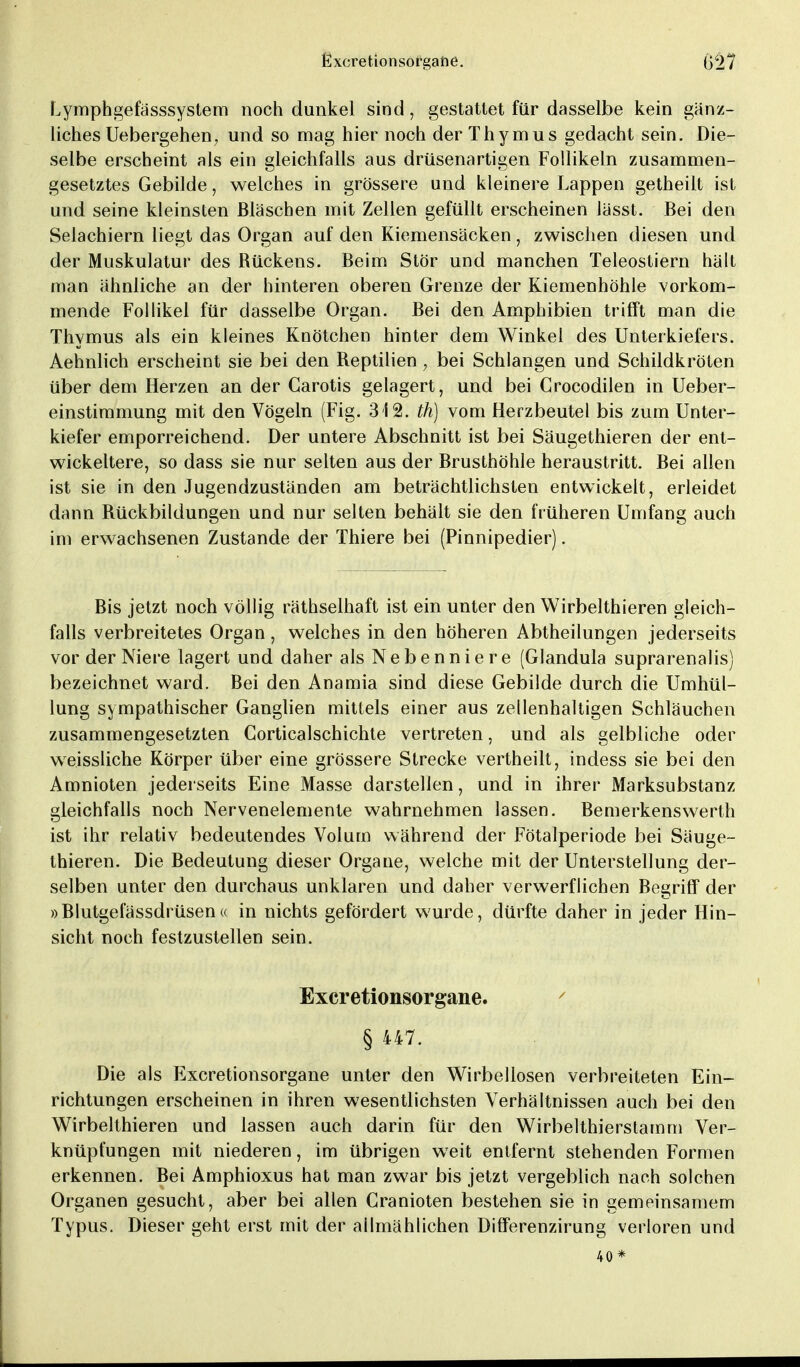 Lymphgefässsystem noch dunkel sind, gestattet für dasselbe kein gänz- liches Uebergehen, und so mag hier noch der Thymus gedacht sein. Die- selbe erscheint als ein gleichfalls aus drüsenartigen Follikeln zusammen- gesetztes Gebilde, welches in grössere und kleinere Lappen getheiit ist und seine kleinsten Bläschen mit Zellen gefüllt erscheinen lässt. Bei den Selachiern liegt das Organ auf den Kiemensäcken, zwischen diesen und der Muskulatur des Bückens. Beim Stör und manchen Teleostiern hält man ähnliche an der hinteren oberen Grenze der Kiemenhöhle vorkom- mende Follikel für dasselbe Organ. Bei den Amphibien trifft man die Thymus als ein kleines Knötchen hinter dem Winkel des Unterkiefers. Aehnlich erscheint sie bei den Reptilien, bei Schlangen und Schildkröten über dem Herzen an der Carotis gelagert, und bei Crocodilen in Ueber- einstimmung mit den Vögeln (Fig. 312. th) vom Herzbeutel bis zum Unter- kiefer emporreichend. Der untere Abschnitt ist bei Säugethieren der ent- wickeltere, so dass sie nur selten aus der Brusthöhle heraustritt. Bei allen ist sie in den Jugendzuständen am beträchtlichsten entwickelt, erleidet dann Rückbildungen und nur selten behält sie den früheren Umfang auch im erwachsenen Zustande der Thiere bei (Pinnipedier). Bis jetzt noch völlig räthselhaft ist ein unter den Wirbelthieren gleich- falls verbreitetes Organ, welches in den höheren Abtheilungen jederseits vor der Niere lagert und daher als Nebenniere (Glandula suprarenalis) bezeichnet ward. Bei den Anamia sind diese Gebilde durch die Umhül- lung sympathischer Ganglien mittels einer aus zellenhaltigen Schläuchen zusammengesetzten Corticalschichte vertreten, und als gelbliche oder weissliche Körper über eine grössere Strecke vertheilt, indess sie bei den Amnioten jederseits Eine Masse darstellen, und in ihrer Marksubstanz gleichfalls noch Nervenelemente wahrnehmen lassen. Bemerkenswerth ist ihr relativ bedeutendes Volum während der Fötalperiode bei Säuge- thieren. Die Bedeutung dieser Organe, welche mit der Unterstellung der- selben unter den durchaus unklaren und daher verwerflichen Begriff der »Blutgefässdrüsen« in nichts gefördert wurde, dürfte daher in jeder Hin- sicht noch festzustellen sein. Excretionsorgane. § 447. Die als Excretionsorgane unter den Wirbellosen verbreiteten Ein- richtungen erscheinen in ihren wesentlichsten Verhältnissen auch bei den Wirbelthieren und lassen auch darin für den Wirbelthierstamm Ver- knüpfungen mit niederen, im übrigen weit entfernt stehenden Formen erkennen. Bei Amphioxus hat man zwar bis jetzt vergeblich nach solchen Organen gesucht, aber bei allen Cranioten bestehen sie in gemeinsamem Typus. Dieser geht erst mit der allmählichen Differenzirung verloren und 40*