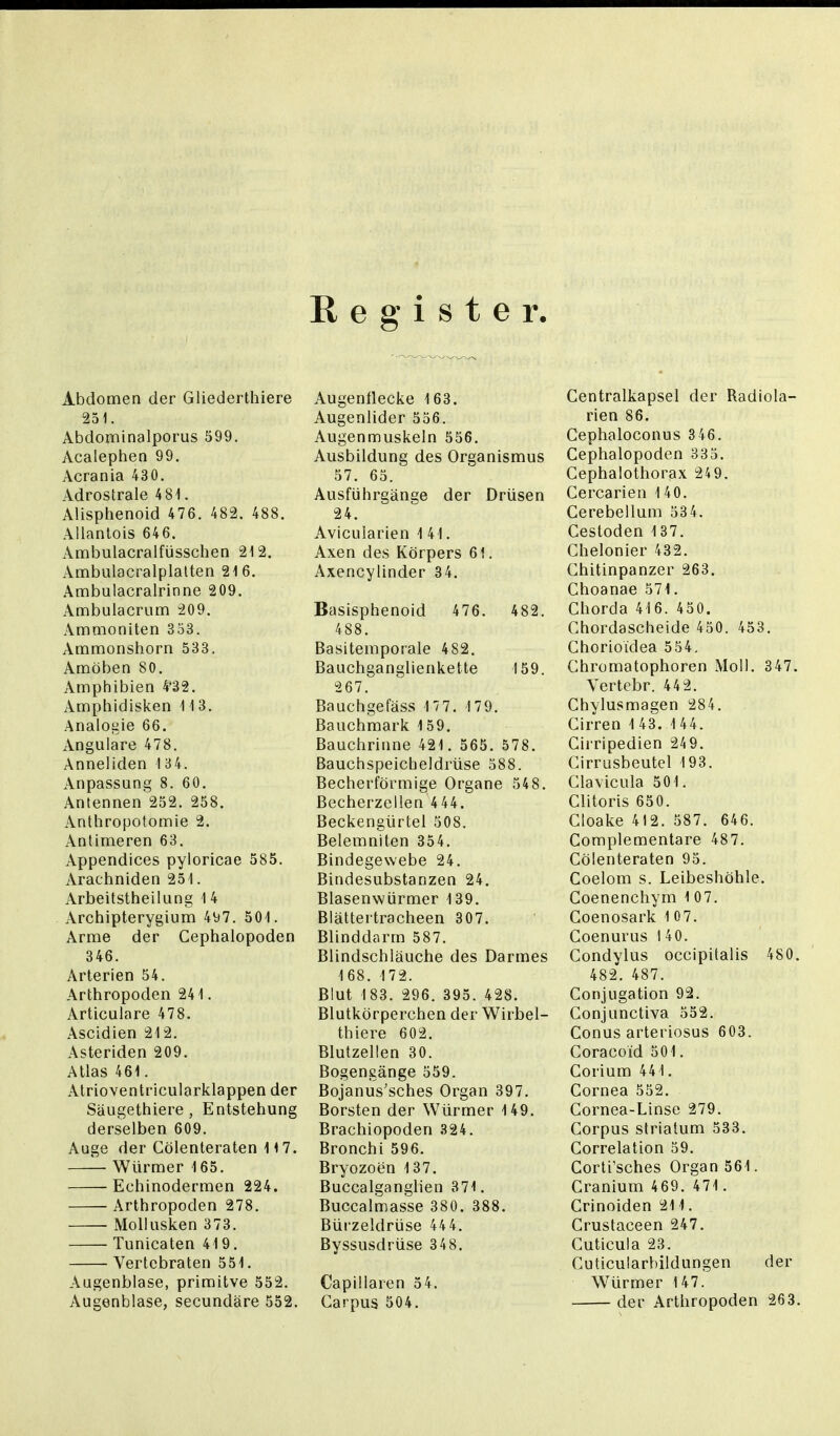 Register. Abdomen der Gliederthiere 251. Abdominalporus 599. Acalephen 99. Acrania 430. Adrostrale 4 81. Alisphenoid 476. 482. 488. Allantois 646. Ambulacralfüsschen 212. Ambulacralplatten 216. Ambulacralrinne 209. Ambulacrum 209. Ammoniten 353. Ammonshorn 533. Amöben 80. Amphibien 4'32. Amphidisken 113. Analogie 66. Angulare 478. Anneliden 134. Anpassung 8. 60. Antennen 252. 258. Anthropotomie 2. Antimeren 63. Appendices pyloricae 585. Arachniden 251. Arbeitstheilung 1 4 Archipterygium 497. 501. Arme der Cephalopoden 346. Arterien 54. Arthropoden 241. Articulare 478. Ascidien 212. Asteriden 209. Atlas 461. Atrioventricularklappen der Säugethiere, Entstehung derselben 609. Auge der Cölenteraten 117. Würmer 165. Echinodermen 224. Arthropoden 278. Mollusken 373. Tunicaten 419. Vertebraten 551. Augenblase, primitve 552. Augenblase, secundäre 552. Augenflecke 163. Augenlider 556. Augenmuskeln 556. Ausbildung des Organismus 57. 65. Ausführgänge der Drüsen 24. Avicularien 1 41. Axen des Körpers 61. Axencylinder 34. Basisphenoid 476. 482. 488. Basitemporale 482. Bauchganglienkette 159. 267. Bauchgefäss 177. 179. Bauchmark 159. Bauchrinne 421. 565. 578. Bauchspeicheldrüse 588. Becherförmige Organe 548. Becherzellen 4 44. Beckengürtel 508. Belemniten 354. Bindegewebe 24. Bindesubstanzen 24. Blasenwürmer 139. Blättertracheen 307. Blinddarm 587. Blindschläuche des Darmes 168. 172. Blut 183. 296. 395. 428. Blutkörperchen der Wirbei- th iere 602. Blutzellen 30. Bogengänge 559. Bojanus'sches Organ 397. Borsten der Würmer 149. Brachiopoden 324. Bronchi 596. Bryozoen 137. Buccalganglien 371. Buccalmasse 380. 388. Bürzeldrüse 44 4. Byssusdrüse 348. Capillaren 54. Garpus 504. Centraikapsel der Radiola- rien 86. Cephaloconus 3 46. Cephalopoden 333. Cephalothorax 249. Cercarien 1 40. Cerebellum 534. Cesloden 137. Chelonier 432. Chitinpanzer 263. Choanae 371. Chorda 41 6. 450. Chordascheide 450. 453. Chorioidea 554. Ghromatophoren Moll. 347. Vertebr. 44 2. Chylusmagen 284. Cirren 1 43. 1 44. Cirripedien 249. Cirrusbeutel 193. Clavicula 501. Clitoris 650. Cloake 412. 587. 646. Complementare 487. Cölenteraten 95. Coelom s. Leibeshöhle. Coenenchym 107. Goenosark 10 7. Coenurus l 40. Condylus occipifalis 480. 482. 487. Conjugation 92. Conjunctiva 552. Conus arteriosus 603. Coracoid 501. Corium 441. Cornea 552. Cornea-Linse 279. Corpus strialum 533. Correlation 59. Corti'sches Organ 561. Cranium 469. 471. Crinoiden 211. Crustaceen 247. Cuticula 23. Cuticularbildungen der Würmer 147. der Arthropoden 263.