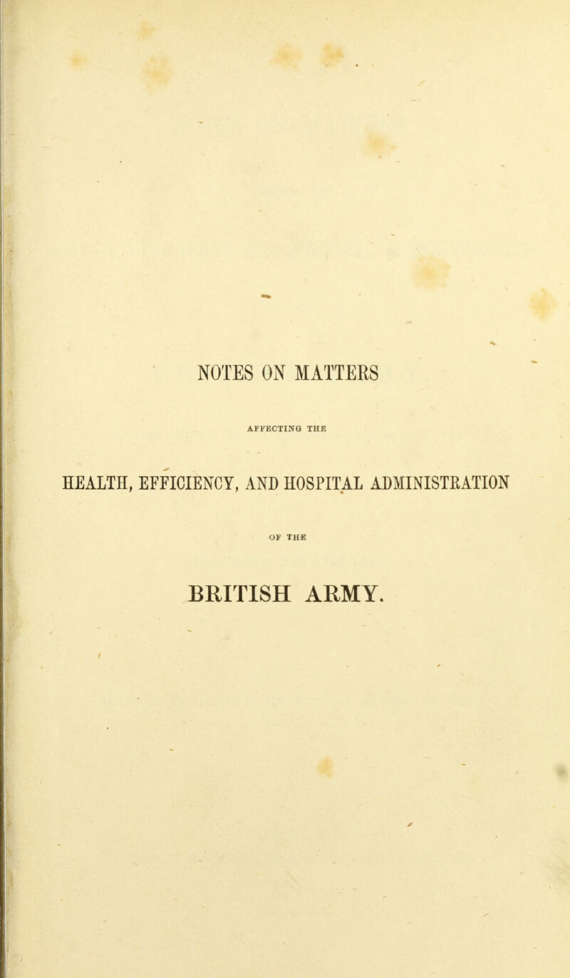 NOTES ON MATTERS AFFECTING THR HEALTH, EFFICIENCY, AND HOSPITAL ADMINISTRATION OF THE BRITISH ARMY.