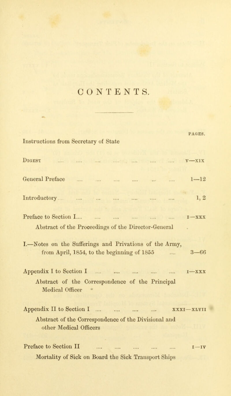 CONTENTS. PAGES. Instructions from Secretary of State Digest v—xix General Preface ... 1—12 Introductory 1, 2 Preface to Section I i—xxx Abstract of the Proceedings of the Director-General I.—Notes on the Sufferings and Privations of the Army, from April, 1854, to the beginning of 1855 .... 3—G6 Appendix I to Section I i—xxx Abstract of the Correspondence of the Principal Medical Officer Appendix II to Section I xxxi—xlvii Abstract of the Correspondence of the Divisional and other Medical Officers Preface to Section II i—iv Mortality of Sick on Board the Sick Transport Ships