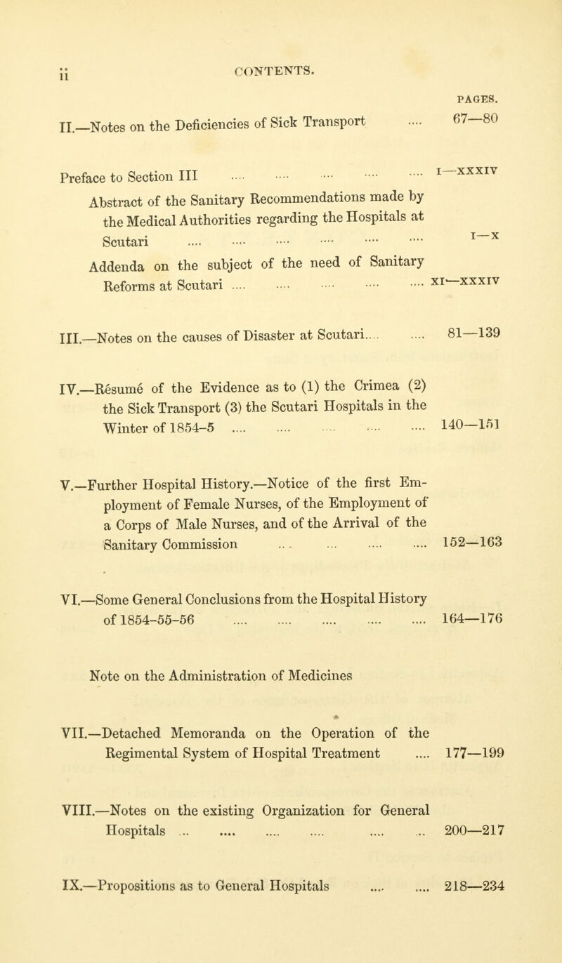 II. CONTENTS. .—Notes on the Deficiencies of Sick Transport PAGES. 67—80 Preface to Section III .... ^ ^^'^ Abstract of the Sanitary Recommendations made by the Medical Authorities regarding the Hospitals at Scutari Addenda on the subject of the need of Sanitary Reforms at Scutari xi*-xxxiv III—Notes on the causes of Disaster at Scutari 81—139 IV—Resume of the Evidence as to (1) the Crimea (2) the Sick Transport (3) the Scutari Hospitals in the Winter of 1854-5 140—151 v.—Further Hospital History—Notice of the first Em- ployment of Female Nurses, of the Employment of a Corps of Male Nurses, and of the Arrival of the Sanitary Commission .. - 152—163 VI.—Some General Conclusions from the Hospital History of 1854-55-56 164—176 Note on the Administration of Medicines VII.—Detached Memoranda on the Operation of the Regimental System of Hospital Treatment .... 177—199 VIII.—Notes on the existing Organization for General Hospitals 200—217 IX.—Propositions as to General Hospitals 218—234