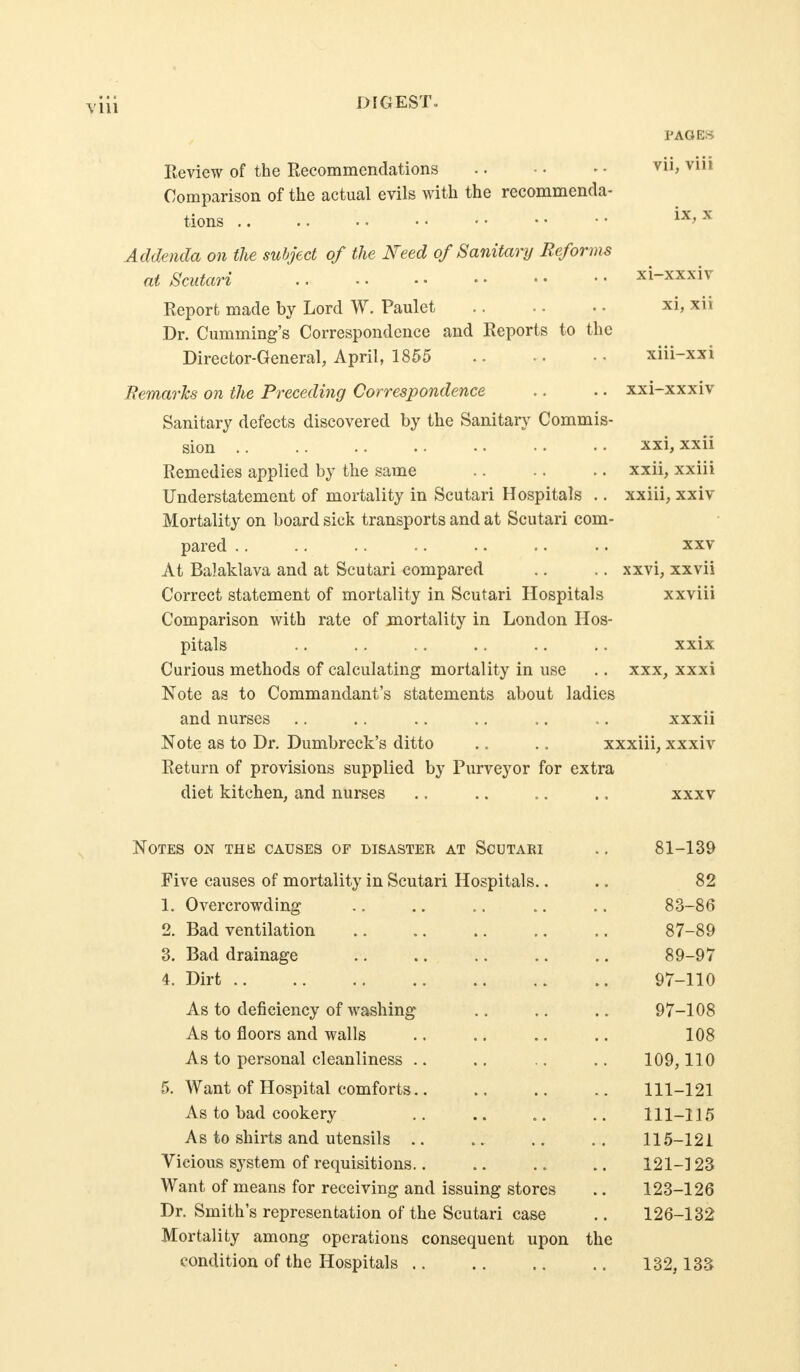 PAGES Eeview of the Recommendations Comparison of the actual evils with the recommenda- tions ,. Addenda on the subject of the Need of Sanitary Reforms at Scutari Report made by Lord W. Paulet Dr. Cumming's Correspondence and Reports to the Director-General, April, 1855 Remarks on the Preceding Correspondence Sanitary defects discovered by the Sanitar}- Commis- sion .. Remedies applied by the same Understatement of mortality in Scutari Hospitals .. Mortality on board sick transports and at Scutari com- pared .. At Balaklava and at Scutari compared Correct statement of mortality in Scutari Hospitals Comparison with rate of mortality in London Hos- pitals Curious methods of calculating mortality in use Note as to Commandant's statements about ladies and nurses .. . . .. ., .. ,, xxxii Note as to Dr. Dumbreck's ditto .. .. xxxiii, xxxiv Return of provisions supplied by Purveyor for extra diet kitchen, and nurses XI, xii xxi-xxxiv xxi, xxii xxii, xxiii xxiii, xxiv xxv xxvi, xxvii xxviii XXX, XXXI Notes on the causes of disaster at Scutari .. 81-139 Five causes of mortality in Scutari Hospitals.. .. 82 1. Overcrowding .. .. .. .. .. 83-86 2. Bad ventilation 87-89 3. Bad drainage .. .. .. .. .. 89-97 4. Dirt 97-110 As to deficiency of washing .. .. .. 97-108 As to floors and walls .. .. .. .. 108 As to personal cleanliness .. .. .. .. 109,110 5. Want of Hospital comforts.. .. .. 111-121 As to bad cookery .. .. .. 111-115 As to shirts and utensils .. .. .. ., 115-121 Vicious system of requisitions.. .. .. .. 121-123 Want of means for receiving and issuing stores .. 123-126 Dr. Smith's representation of the Scutari case .. 126-132 Mortality among operations consequent upon the condition of the Hospitals 132,133